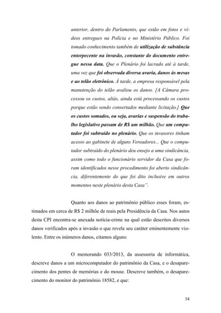 34
anterior, dentro do Parlamento, que estão em fotos e ví-
deos entregues na Polícia e no Ministério Público. Foi
tomado conhecimento também de utilização de substância
entorpecente na invasão, constante do documento entre-
gue nessa data. Que o Plenário foi lacrado até à tarde,
uma vez que foi observada diversa avaria, danos às mesas
e ao telão eletrônico. À tarde, a empresa responsável pela
manutenção do telão avaliou os danos. [A Câmara pro-
cessou os custos, aliás, ainda está processando os custos
porque estão sendo consertados mediante licitação.] Que
os custos somados, ou seja, avarias e suspensão do traba-
lho legislativo passam de R$ um milhão. Que um compu-
tador foi subtraído no plenário. Que os invasores tinham
acesso ao gabinete de alguns Vereadores... Que o compu-
tador subtraído do plenário deu ensejo a uma sindicância,
assim como todo o funcionário servidor da Casa que fo-
ram identificados nesse procedimento foi aberto sindicân-
cia, diferentemente do que foi dito inclusive em outros
momentos neste plenário desta Casa”.
Quanto aos danos ao patrimônio público esses foram, es-
timados em cerca de R$ 2 milhõe de reais pela Presidência da Casa. Nos autos
desta CPI encontra-se anexada notícia-crime na qual estão descritos diversos
danos verificados após a invasão o que revela seu caráter eminentemente vio-
lento. Entre os inúmeros danos, citamos alguns:
O memorando 033/2013, da assessoria de informática,
descreve danos a um microcomputador do patrimônio da Casa, e o desapare-
cimento dos pentes de memórias e do mouse. Descreve também, o desapare-
cimento do monitor do patrimônio 18582, e que:
 