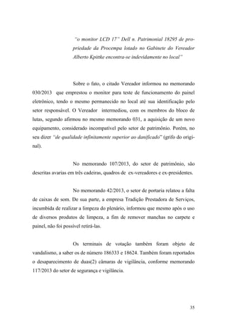 35
“o monitor LCD 17” Dell n. Patrimonial 18295 de pro-
priedade da Procempa lotado no Gabinete do Vereador
Alberto Kpittke encontra-se indevidamente no local”
Sobre o fato, o citado Vereador informou no memorando
030/2013 que emprestou o monitor para teste de funcionamento do painel
eletrônico, tendo o mesmo permanecido no local até sua identificação pelo
setor responsável. O Vereador intermediou, com os membros do bloco de
lutas, segundo afirmou no mesmo memorando 031, a aquisição de um novo
equipamento, considerado incompatível pelo setor de patrimônio. Porém, no
seu dizer “de qualidade infinitamente superior ao danificado” (grifo do origi-
nal).
No memorando 107/2013, do setor de patrimônio, são
descritas avarias em três cadeiras, quadros de ex-vereadores e ex-presidentes.
No memorando 42/2013, o setor de portaria relatou a falta
de caixas de som. De sua parte, a empresa Tradição Prestadora de Serviços,
incumbida de realizar a limpeza do plenário, informou que mesmo após o uso
de diversos produtos de limpeza, a fim de remover manchas no carpete e
painel, não foi possível retirá-las.
Os terminais de votação também foram objeto de
vandalismo, a saber os de número 186333 e 18624. Também foram reportados
o desaparecimento de duas(2) câmaras de vigilância, conforme memorando
117/2013 do setor de segurança e vigilância.
 