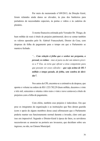 36
Por meio do memorando n°109/2013, da Direção Geral,
foram relatados ainda danos ao elevador, às pias dos banheiros para
portadores de necessidades especiais, às portas e vidros e às cadeiras do
plenário.
À monta financeira estimada pelo Vereador Dr. Thiago, de
hum milhão de reais à título de prejuízo patrimonial, deve-se somar também
os valores apurados pelo Sr. Gabriel Franceschetti, Diretor da Casa, com
despesas de folha de pagamento para o tempo em que o Parlamento se
manteve fechado.
“… Com relação à folha que o senhor me pergunta, a
pessoal, se estima – mas aí para eu dar um número preci-
so a V Exa. eu teria que oficiar a área competente para
que possam ver esses cálculos – que seja acima de R$ 1
milhão o tempo parado, de folha, sem sombra de dúvi-
das”.
Nos autos da CPI, encontra-se a estimativa de despesa, que
aponta o volume na ordem de R$ 1.223.782,29 (hum milhão, duzentos e vinte
e três mil, setecentos e oitenta e dois reais e vinte e nove centavos) a título de
prejuízos com a folha de pagamento.
Com efeito, também esse prejuízo é induvidoso. Em que
pese os integrantes da organização e as instituições que lhes deram guarida
(com o apoio de alguns membros dessa casa) afirmassem que o Parlamento
poderia manter seu funcionamento normal durante a invasão, claro está que
isso era impossível. Segundo o Diretor-Geral à época do fatos, os servidores
necessitavam se anunciar na portaria aos invasores, que decidiam sobre seu
ingresso, ou não, na Câmara Municipal:
 