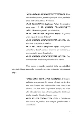 37
“O SR. GABRIEL FRANCESCHETTI MÜLLER: Tinha
que me identificar no portão da garagem, ali no portão la-
teral, onde tem a entrada de veículos.
O SR. PRESIDENTE (Reginaldo Pujol): Se identificar
para quem? O SR. GABRIEL FRANCESCHETTI
MÜLLER: Para as pessoas que ali estavam,...
O SR. PRESIDENTE (Reginaldo Pujol): As pessoas
eram a guarda normal da Casa?
O SR. GABRIEL FRANCESCHETTI MÜLLER: Não,
não eram os seguranças da Casa.
O SR. PRESIDENTE (Reginaldo Pujol): Eram pessoas
estranhas à Casa? Eram os invasores, em substância, a
representação, a coordenação do...
O SR. GABRIEL FRANCESCHETTI MÜLLER: Isso,
representantes do pessoal que ocupava a Câmara.
Nem mesmo a guarda municipal tinha sua autoridade
respeitada, já que como todos os demais, recebiam ordens dos integrantes do
grupo:
“O SR. GERCI DOS SANTOS MEDEIROS: Aí fica pre-
judicada a nossa atuação, porque nós não participáva-
mos, nós tínhamos uma visão de olhar o que estava acon-
tecendo. Nós nem perto chegávamos, porque, até então,
eles não deixavam. Eles estavam aqui dentro dominando
total a situação. Nós não tínhamos essa...
O SR. VALTER NAGELSTEIN: Então, a Guarda não
teve acesso ao plenário, por exemplo, quando houve as
assembleias?
 