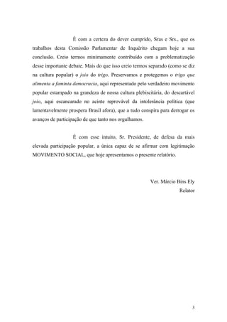 3
É com a certeza do dever cumprido, Sras e Srs., que os
trabalhos desta Comissão Parlamentar de Inquérito chegam hoje a sua
conclusão. Creio termos minimamente contribuído com a problematização
desse importante debate. Mais do que isso creio termos separado (como se diz
na cultura popular) o joio do trigo. Preservamos e protegemos o trigo que
alimenta a faminta democracia, aqui representado pelo verdadeiro movimento
popular estampado na grandeza de nossa cultura plebiscitária, do descartável
joio, aqui escancarado no acinte reprovável da intolerância política (que
lamentavelmente prospera Brasil afora), que a tudo conspira para derrogar os
avanços de participação de que tanto nos orgulhamos.
É com esse intuito, Sr. Presidente, de defesa da mais
elevada participação popular, a única capaz de se afirmar com legitimação
MOVIMENTO SOCIAL, que hoje apresentamos o presente relatório.
Ver. Márcio Bins Ely
Relator
 