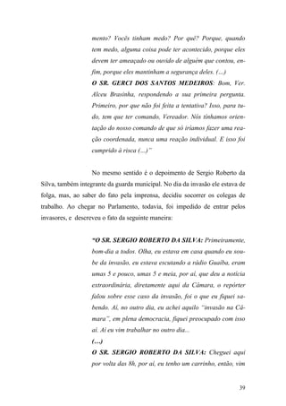 39
mento? Vocês tinham medo? Por quê? Porque, quando
tem medo, alguma coisa pode ter acontecido, porque eles
devem ter ameaçado ou ouvido de alguém que contou, en-
fim, porque eles mantinham a segurança deles. (…)
O SR. GERCI DOS SANTOS MEDEIROS: Bom, Ver.
Alceu Brasinha, respondendo a sua primeira pergunta.
Primeiro, por que não foi feita a tentativa? Isso, para tu-
do, tem que ter comando, Vereador. Nós tínhamos orien-
tação do nosso comando de que só iríamos fazer uma rea-
ção coordenada, nunca uma reação individual. E isso foi
cumprido à risca (…)”
No mesmo sentido é o depoimento de Sergio Roberto da
Silva, também integrante da guarda municipal. No dia da invasão ele estava de
folga, mas, ao saber do fato pela imprensa, decidiu socorrer os colegas de
trabalho. Ao chegar no Parlamento, todavia, foi impedido de entrar pelos
invasores, e descreveu o fato da seguinte maneira:
“O SR. SERGIO ROBERTO DA SILVA: Primeiramente,
bom-dia a todos. Olha, eu estava em casa quando eu sou-
be da invasão, eu estava escutando a rádio Guaíba, eram
umas 5 e pouco, umas 5 e meia, por aí, que deu a notícia
extraordinária, diretamente aqui da Câmara, o repórter
falou sobre esse caso da invasão, foi o que eu fiquei sa-
bendo. Aí, no outro dia, eu achei aquilo “invasão na Câ-
mara”, em plena democracia, fiquei preocupado com isso
aí. Aí eu vim trabalhar no outro dia...
(…)
O SR. SERGIO ROBERTO DA SILVA: Cheguei aqui
por volta das 8h, por aí, eu tenho um carrinho, então, vim
 