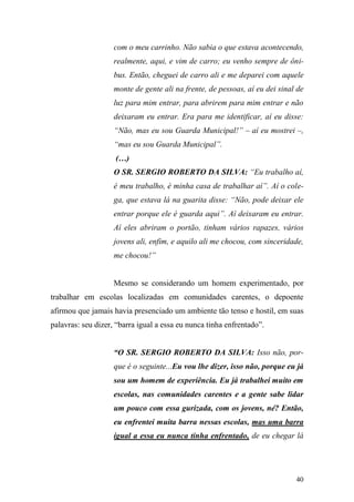 40
com o meu carrinho. Não sabia o que estava acontecendo,
realmente, aqui, e vim de carro; eu venho sempre de ôni-
bus. Então, cheguei de carro ali e me deparei com aquele
monte de gente ali na frente, de pessoas, aí eu dei sinal de
luz para mim entrar, para abrirem para mim entrar e não
deixaram eu entrar. Era para me identificar, aí eu disse:
“Não, mas eu sou Guarda Municipal!” – aí eu mostrei –,
“mas eu sou Guarda Municipal”.
(…)
O SR. SERGIO ROBERTO DA SILVA: “Eu trabalho aí,
é meu trabalho, é minha casa de trabalhar aí”. Aí o cole-
ga, que estava lá na guarita disse: “Não, pode deixar ele
entrar porque ele é guarda aqui”. Aí deixaram eu entrar.
Aí eles abriram o portão, tinham vários rapazes, vários
jovens ali, enfim, e aquilo ali me chocou, com sinceridade,
me chocou!”
Mesmo se considerando um homem experimentado, por
trabalhar em escolas localizadas em comunidades carentes, o depoente
afirmou que jamais havia presenciado um ambiente tão tenso e hostil, em suas
palavras: seu dizer, “barra igual a essa eu nunca tinha enfrentado”.
“O SR. SERGIO ROBERTO DA SILVA: Isso não, por-
que é o seguinte...Eu vou lhe dizer, isso não, porque eu já
sou um homem de experiência. Eu já trabalhei muito em
escolas, nas comunidades carentes e a gente sabe lidar
um pouco com essa gurizada, com os jovens, né? Então,
eu enfrentei muita barra nessas escolas, mas uma barra
igual a essa eu nunca tinha enfrentado, de eu chegar lá
 
