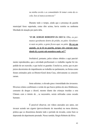 41
na minha escola e as comunidades lá tomar conta da es-
cola. Isso aí nunca aconteceu!”
Durante todo o tempo, ainda que a presença da guarda
municipal fosse suportada, como dito acima, havia restrita ou nenhuma
liberdade de atuação por parte dela.
“O SR. SERGIO ROBERTO DA SILVA: Olha, eu per-
maneci geralmente dentro do prédio, no pátio. Geralmen-
te mais no pátio, a gente ficava aqui, no pátio. De vez em
quando, eu ia lá na guarita, porque eles estavam man-
dando lá, a gente não mandava nada, né?”
Irrefutável, portanto, pelos relatos obtidos e aqui parcial-
mente reproduzidos, que a atividade profissional e o trabalho regular foi im-
pedido de ser exercido, o que inclui os guardas. Conclui-se, assim, que os pre-
juízos decorrentes do impedimento ao trabalho no parlamento, na forma como
foram estimados pelo ex-Diretor-Geral desta Casa, efetivamente se concreti-
zaram.
Insta salientar, o elevado grau e imoralidade dos invasores.
Diversos relatos confirmam a versão de que houve prática de atos libidinosos,
consumo de drogas e álcool, mesmo diante das crianças trazidas a esta
Cãmara com o intuito de , se necessário, serem utilizadas como escudo
humano.
É possível observar, em vídeos anexados aos autos, um
invasor acende um cigarro (provavelmente de maconha) na mesa diretora,
prática que se disseminou durante todo o período da invasão, como bem se
depreende do depoimento prestado. Nesse sentido, Sérgio Roberto da Silva:
 