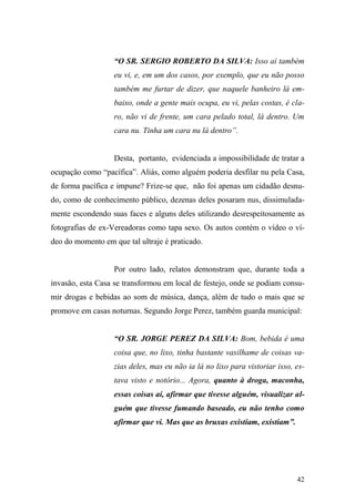 42
“O SR. SERGIO ROBERTO DA SILVA: Isso aí também
eu vi, e, em um dos casos, por exemplo, que eu não posso
também me furtar de dizer, que naquele banheiro lá em-
baixo, onde a gente mais ocupa, eu vi, pelas costas, é cla-
ro, não vi de frente, um cara pelado total, lá dentro. Um
cara nu. Tinha um cara nu lá dentro”.
Desta, portanto, evidenciada a impossibilidade de tratar a
ocupação como “pacífica”. Aliás, como alguém poderia desfilar nu pela Casa,
de forma pacífica e impune? Frize-se que, não foi apenas um cidadão desnu-
do, como de conhecimento público, dezenas deles posaram nus, dissimulada-
mente escondendo suas faces e alguns deles utilizando desrespeitosamente as
fotografias de ex-Vereadoras como tapa sexo. Os autos contém o vídeo o ví-
deo do momento em que tal ultraje é praticado.
Por outro lado, relatos demonstram que, durante toda a
invasão, esta Casa se transformou em local de festejo, onde se podiam consu-
mir drogas e bebidas ao som de música, dança, além de tudo o mais que se
promove em casas noturnas. Segundo Jorge Perez, também guarda municipal:
“O SR. JORGE PEREZ DA SILVA: Bom, bebida é uma
coisa que, no lixo, tinha bastante vasilhame de coisas va-
zias deles, mas eu não ia lá no lixo para vistoriar isso, es-
tava visto e notório... Agora, quanto à droga, maconha,
essas coisas aí, afirmar que tivesse alguém, visualizar al-
guém que tivesse fumando baseado, eu não tenho como
afirmar que vi. Mas que as bruxas existiam, existiam”.
 