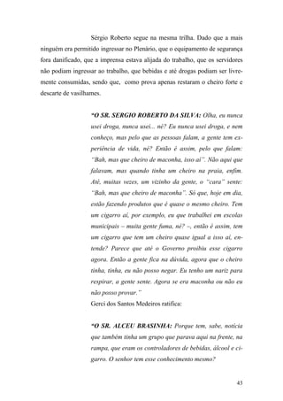 43
Sérgio Roberto segue na mesma trilha. Dado que a mais
ninguém era permitido ingressar no Plenário, que o equipamento de segurança
fora danificado, que a imprensa estava alijada do trabalho, que os servidores
não podiam ingressar ao trabalho, que bebidas e até drogas podiam ser livre-
mente consumidas, sendo que, como prova apenas restaram o cheiro forte e
descarte de vasilhames.
“O SR. SERGIO ROBERTO DA SILVA: Olha, eu nunca
usei droga, nunca usei... né? Eu nunca usei droga, e nem
conheço, mas pelo que as pessoas falam, a gente tem ex-
periência de vida, né? Então é assim, pelo que falam:
“Bah, mas que cheiro de maconha, isso aí”. Não aqui que
falavam, mas quando tinha um cheiro na praia, enfim.
Até, muitas vezes, um vizinho da gente, o “cara” sente:
“Bah, mas que cheiro de maconha”. Só que, hoje em dia,
estão fazendo produtos que é quase o mesmo cheiro. Tem
um cigarro aí, por exemplo, eu que trabalhei em escolas
municipais – muita gente fuma, né? –, então é assim, tem
um cigarro que tem um cheiro quase igual a isso aí, en-
tende? Parece que até o Governo proibiu esse cigarro
agora. Então a gente fica na dúvida, agora que o cheiro
tinha, tinha, eu não posso negar. Eu tenho um nariz para
respirar, a gente sente. Agora se era maconha ou não eu
não posso provar.”
Gerci dos Santos Medeiros ratifica:
“O SR. ALCEU BRASINHA: Porque tem, sabe, notícia
que também tinha um grupo que parava aqui na frente, na
rampa, que eram os controladores de bebidas, álcool e ci-
garro. O senhor tem esse conhecimento mesmo?
 