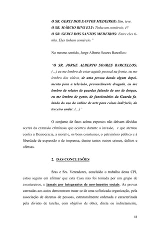 44
O SR. GERCI DOS SANTOS MEDEIROS: Sim, teve.
O SR. MÁRCIO BINS ELY: Tinha um comércio, é?
O SR. GERCI DOS SANTOS MEDEIROS: Entre eles ti-
nha. Eles tinham comércio.”
No mesmo sentido, Jorge Alberto Soares Barcellos:
“O SR. JORGE ALBERTO SOARES BARCELLOS:
(…) eu me lembro de estar aquele pessoal na frente, eu me
lembro dos vídeos, de uma pessoa dando algum depoi-
mento para a televisão, provavelmente drogada, eu me
lembro de relatos de guardas falando de uso de drogas,
eu me lembro de gente, de funcionários da Guarda fa-
lando do uso da cabine de arte para coisas indizíveis, do
terceiro andar. (…)”
O conjunto de fatos acima expostos não deixam dúvidas
acerca da extensão criminosa que ocorreu durante a invasão, e que atentou
contra a Democracia, a moral e, os bons constumes, o patrimônio público e à
liberdade de expressão e de imprensa, dentre tantos outros crimes, delitos e
ofensas.
2. DAS CONCLUSÕES
Sras e Srs. Vereadores, concluído o trabalho desta CPI,
estou seguro em afirmar que esta Casa não foi tomada por um grupo de
aventureiros, e jamais por integrantes de movimentos sociais. As provas
carreadas aos autos demonstram tratar-se de uma sofisticada organização, pela
associação de dezenas de pessoas, estruturalmente ordenada e caracterizada
pela divisão de tarefas, com objetivo de obter, direta ou indiretamente,
 