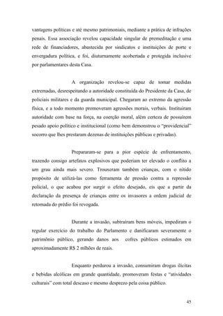 45
vantagens políticas e até mesmo patrimoniais, mediante a prática de infrações
penais. Essa associação revelou capacidade singular de premeditação e uma
rede de financiadores, abastecida por sindicatos e instituições de porte e
envergadura política, e foi, diuturnamente acobertada e protegida inclusive
por parlamentares desta Casa.
A organização revelou-se capaz de tomar medidas
extremadas, desrespeitando a autoridade constituída do Presidente da Casa, de
policiais militares e da guarda municipal. Chegaram ao extremo da agressão
física, e a todo momento promoveram agressões morais, verbais. Instituiram
autoridade com base na força, na coerção moral, além certeza de possuírem
pesado apoio político e institucional (como bem demonstrou o “providencial”
socorro que lhes prestaram dezenas de instituições públicas e privadas).
Prepararam-se para a pior espécie de enfrentamento,
trazendo consigo artefatos explosivos que poderiam ter elevado o conflito a
um grau ainda mais severo. Trouxeram também crianças, com o nítido
propósito de utilizá-las como ferramenta de pressão contra a repressão
policial, o que acabou por surgir o efeito desejado, eis que a partir da
declaração da presença de crianças entre os invasores a ordem judicial de
retomada do prédio foi revogada.
Durante a invasão, subtraíram bens móveis, impediram o
regular exercício do trabalho do Parlamento e danificaram severamente o
patrimônio público, gerando danos aos cofres públicos estimados em
aproximadamente R$ 2 mlhões de reais.
Enquanto perdurou a invasão, consumiram drogas ilícitas
e bebidas alcólicas em grande quantidade, promoveram festas e “atividades
culturais” com total descaso e mesmo desprezo pela coisa público.
 