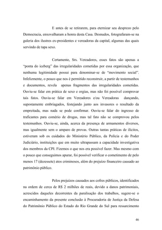 46
E antes de se retirarem, para eternizar seu desprezo pelo
Democracia, enxovalharam a honra desta Casa. Desnudos, fotografaram-se na
galeria dos ilustres ex-presidentes e vereadoras da capital, algumas das quais
servindo de tapa sexo.
Certamente, Srs. Vereadores, esses fatos são apenas a
“ponta do iceberg” das irregularidades cometidas por essa organização, que
nenhuma legitimidade possui para denominar-se de “movimento social”.
Infelizmente, o pouco que nos é permitido reconstruir, a partir de testemunhos
e documentos, revela apenas fragmentos das irregularidades cometidas.
Ouviu-se falar em prática de sexo e orgias, mas não foi possível comprovar
tais fatos. Ouviu-se falar em Vereadores e/ou Vereadoras dançando,
supostamente embriagados, festejando junto aos invasores o resultado da
empreitada, mas nada se pode confirmar. Ouviu-se falar do ingresso de
traficantes para comério de drogas, mas tal fato não se comprovou pelos
testemunhos. Ouviu-se, ainda, acerca da presença de armamentos diversos,
mas igualmente sem o amparo de provas. Outras tantas práticas de ilícitos,
estiveram sob os cuidados do Ministério Público, da Polícia e do Poder
Judiciário, instituições que em muito ultrapassam a capacidade investigativa
dos membros da CPI. Fizemos o que nos era possível fazer. Mas mesmo com
o pouco que conseguimos apurar, foi possível verificar o cometimento de pelo
menos 17 (dezessete) atos criminosos, além do prejuízo financeiro causado ao
patrimônio público.
Pelos prejuízos causados aos cofres públicos, identificados
na ordem de cerca de R$ 2 milhões de reais, devido a danos patrimoniais,
acrescidos daqueles decorrentes da paralisação dos trabalhos, sugere-se o
encaminhamento da presente conclusão à Procuradoria de Justiça da Defesa
do Patrimônio Público do Estado do Rio Grande do Sul para ressarcimento
 