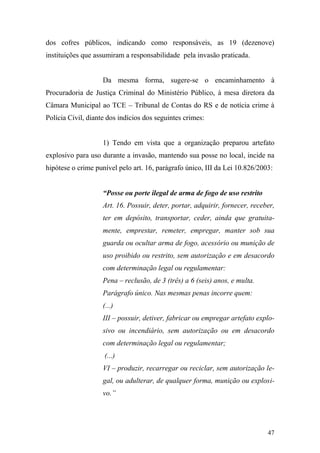 47
dos cofres públicos, indicando como responsáveis, as 19 (dezenove)
instituições que assumiram a responsabilidade pela invasão praticada.
Da mesma forma, sugere-se o encaminhamento à
Procuradoria de Justiça Criminal do Ministério Público, à mesa diretora da
Câmara Municipal ao TCE – Tribunal de Contas do RS e de notícia crime à
Polícia Civil, diante dos indícios dos seguintes crimes:
1) Tendo em vista que a organização preparou artefato
explosivo para uso durante a invasão, mantendo sua posse no local, incide na
hipótese o crime punível pelo art. 16, parágrafo único, III da Lei 10.826/2003:
“Posse ou porte ilegal de arma de fogo de uso restrito
Art. 16. Possuir, deter, portar, adquirir, fornecer, receber,
ter em depósito, transportar, ceder, ainda que gratuita-
mente, emprestar, remeter, empregar, manter sob sua
guarda ou ocultar arma de fogo, acessório ou munição de
uso proibido ou restrito, sem autorização e em desacordo
com determinação legal ou regulamentar:
Pena – reclusão, de 3 (três) a 6 (seis) anos, e multa.
Parágrafo único. Nas mesmas penas incorre quem:
(...)
III – possuir, detiver, fabricar ou empregar artefato explo-
sivo ou incendiário, sem autorização ou em desacordo
com determinação legal ou regulamentar;
(...)
VI – produzir, recarregar ou reciclar, sem autorização le-
gal, ou adulterar, de qualquer forma, munição ou explosi-
vo.”
 