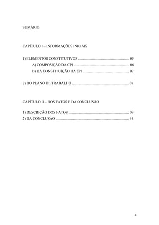 4
SUMÁRIO
CAPÍTULO I – INFORMAÇÕES INICIAIS
1) ELEMENTOS CONSTITUTIVOS ......................................................... 05
A) COMPOSIÇÃO DA CPI .............................................................. 06
B) DA CONSTITUIÇÃO DA CPI ................................................... 07
2) DO PLANO DE TRABALHO ............................................................... 07
CAPÍTULO II – DOS FATOS E DA CONCLUSÃO
1) DESCRIÇÃO DOS FATOS ................................................................... 09
2) DA CONCLUSÃO ................................................................................. 44
 