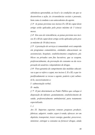 49
substância apreendida, ao local e às condições em que se
desenvolveu a ação, às circunstâncias sociais e pessoais,
bem como à conduta e aos antecedentes do agente.
§ 3o
As penas previstas nos incisos II e III do caput deste
artigo serão aplicadas pelo prazo máximo de 5 (cinco)
meses.
§ 4o
Em caso de reincidência, as penas previstas nos inci-
sos II e III do caput deste artigo serão aplicadas pelo pra-
zo máximo de 10 (dez) meses.
§ 5o
A prestação de serviços à comunidade será cumprida
em programas comunitários, entidades educacionais ou
assistenciais, hospitais, estabelecimentos congêneres, pú-
blicos ou privados sem fins lucrativos, que se ocupem,
preferencialmente, da prevenção do consumo ou da recu-
peração de usuários e dependentes de drogas.
§ 6o
Para garantia do cumprimento das medidas educati-
vas a que se refere o caput, nos incisos I, II e III, a que in-
justificadamente se recuse o agente, poderá o juiz subme-
tê-lo, sucessivamente a:
I - admoestação verbal;
II - multa.
§ 7o
O juiz determinará ao Poder Público que coloque à
disposição do infrator, gratuitamente, estabelecimento de
saúde, preferencialmente ambulatorial, para tratamento
especializado.
(...)
Art. 33. Importar, exportar, remeter, preparar, produzir,
fabricar, adquirir, vender, expor à venda, oferecer, ter em
depósito, transportar, trazer consigo, guardar, prescrever,
ministrar, entregar a consumo ou fornecer drogas, ainda
 