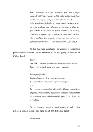 51
Pena - detenção, de 6 (seis) meses a 1 (um) ano, e paga-
mento de 700 (setecentos) a 1.500 (mil e quinhentos) dias-
multa, sem prejuízo das penas previstas no art. 28.
§ 4o Nos delitos definidos no caput e no § 1o deste artigo,
as penas poderão ser reduzidas de um sexto a dois ter-
ços, vedada a conversão em penas restritivas de direitos,
desde que o agente seja primário, de bons antecedentes,
não se dedique às atividades criminosas nem integre or-
ganização criminosa. (Vide Resolução nº 5, de 2012)
4) Por haverem danificado gravemente o patrimônio
público durante a invasão, incide o disposto no art. 163, parágrafo único III do
Código Penal:
Dano
Art. 163 - Destruir, inutilizar ou deteriorar coisa alheia:
Pena - detenção, de um a seis meses, ou multa.
Dano qualificado
Parágrafo único - Se o crime é cometido:
I - com violência à pessoa ou grave ameaça;
(...)
III - contra o patrimônio da União, Estado, Município,
empresa concessionária de serviços públicos ou sociedade
de economia mista; (Redação dada pela Lei nº 5.346, de
3.11.1967)
5) por haverem ultrajado públicamente o pudor, fato
público e notório, incide o tipo penal do art. 233 do Código Penal:
Ato obsceno
 