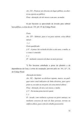 52
Art. 233 - Praticar ato obsceno em lugar público, ou aber-
to ou exposto ao público:
Pena - detenção, de três meses a um ano, ou multa.
6) por haverem se aproveitado da invasão para subtrair
bem público, o crime do art. 155, §4o
, IV do Código Penal:
Furto
Art. 155 - Subtrair, para si ou para outrem, coisa alheia
móvel:
(...)
Furto qualificado
§ 4º - A pena é de reclusão de dois a oito anos, e multa, se
o crime é cometido:
(...)
IV - mediante concurso de duas ou mais pessoas.
7) Por haverem esbulhado a posse do plenário e de
dependências da Casa, o crime de usurpação, previsto pelo art. 161, §1o
., II,
do Código Penal:
Alteração de limites
Art. 161 - Suprimir ou deslocar tapume, marco, ou qual-
quer outro sinal indicativo de linha divisória, para apro-
priar-se, no todo ou em parte, de coisa imóvel alheia:
Pena - detenção, de um a seis meses, e multa.
§ 1º - Na mesma pena incorre quem:
(...)
II - invade, com violência a pessoa ou grave ameaça, ou
mediante concurso de mais de duas pessoas, terreno ou
edifício alheio, para o fim de esbulho possessório.
 