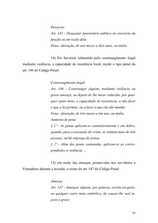 55
Desacato
Art. 331 - Desacatar funcionário público no exercício da
função ou em razão dela:
Pena - detenção, de seis meses a dois anos, ou multa.
14) Por haverem submetido pelo constrangimento ilegal
mediante violência, a capacidade de resistência local, incide o tipo penal do
art. 146 do Código Penal:
Constrangimento ilegal
Art. 146 - Constranger alguém, mediante violência ou
grave ameaça, ou depois de lhe haver reduzido, por qual-
quer outro meio, a capacidade de resistência, a não fazer
o que a lei permite, ou a fazer o que ela não manda:
Pena - detenção, de três meses a um ano, ou multa.
Aumento de pena
§ 1º - As penas aplicam-se cumulativamente e em dobro,
quando, para a execução do crime, se reúnem mais de três
pessoas, ou há emprego de armas.
§ 2º - Além das penas cominadas, aplicam-se as corres-
pondentes à violência. ...
15) em razão das ameaças promovidas aos servidores e
Vereadores durante a invasão, o crime do art. 147 do Código Penal:
Ameaça
Art. 147 - Ameaçar alguém, por palavra, escrito ou gesto,
ou qualquer outro meio simbólico, de causar-lhe mal in-
justo e grave:
 