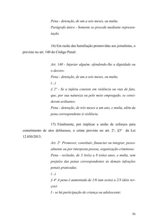 56
Pena - detenção, de um a seis meses, ou multa.
Parágrafo único - Somente se procede mediante represen-
tação.
16) Em razão das humiliação promovidas aos jornalistas, o
previsto no art. 140 do Código Penal:
Art. 140 - Injuriar alguém, ofendendo-lhe a dignidade ou
o decoro:
Pena - detenção, de um a seis meses, ou multa.
(...)
§ 2º - Se a injúria consiste em violência ou vias de fato,
que, por sua natureza ou pelo meio empregado, se consi-
derem aviltantes:
Pena - detenção, de três meses a um ano, e multa, além da
pena correspondente à violência.
17) Finalmente, por implicar a união de esforços para
cometimento de atos delituosos, o crime previsto no art. 2o
, §3o
da Lei
12.850/2013.
Art. 2o
Promover, constituir, financiar ou integrar, pesso-
almente ou por interposta pessoa, organização criminosa:
Pena - reclusão, de 3 (três) a 8 (oito) anos, e multa, sem
prejuízo das penas correspondentes às demais infrações
penais praticadas.
(...)
§ 4o
A pena é aumentada de 1/6 (um sexto) a 2/3 (dois ter-
ços):
I - se há participação de criança ou adolescente;
 