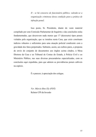57
II - se há concurso de funcionário público, valendo-se a
organização criminosa dessa condição para a prática de
infração penal;
Isso posto, Sr. Presidente, diante do vasto material
compilado por esta Comissão Parlamentar de Inquérito e das conclusões nelas
fundamentadas, que descrevem nada menos que 17 (dezessete) tipos penais
violados pela organização, que se instalou nesta Casa, que creio consituam
indícios robustos e suficientes para uma atuação policial condizente com a
gravidade dos fatos perpetrados. Submeto, assim, aos nobres pares, a proposta
de envio do conjunto de documentos aos órgãos acima citados, à Mesa
Diretora da Casa e ao Tribunal de Contas do Estado, à Polícia Civil e ao
Ministério Público, nas suas diversas procuradorias especializadas, com as
conclusões aqui expedidas, para que adotem as providências penais cabíveis
na espécie.
É o parecer, à apreciação dos colegas.
Ver. Márcio Bins Ely (PDT)
Relator CPI da Invasão
 