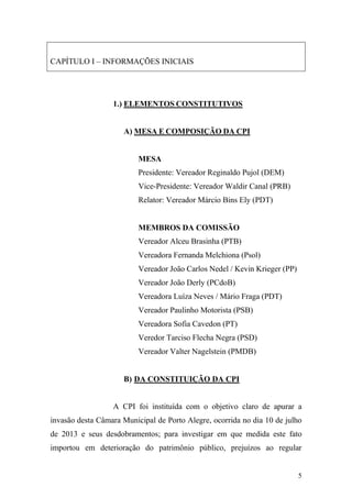 5
CAPÍTULO I – INFORMAÇÕES INICIAIS
1.) ELEMENTOS CONSTITUTIVOS
A) MESA E COMPOSIÇÃO DA CPI
MESA
Presidente: Vereador Reginaldo Pujol (DEM)
Vice-Presidente: Vereador Waldir Canal (PRB)
Relator: Vereador Márcio Bins Ely (PDT)
MEMBROS DA COMISSÃO
Vereador Alceu Brasinha (PTB)
Vereadora Fernanda Melchiona (Psol)
Vereador João Carlos Nedel / Kevin Krieger (PP)
Vereador João Derly (PCdoB)
Vereadora Luíza Neves / Mário Fraga (PDT)
Vereador Paulinho Motorista (PSB)
Vereadora Sofia Cavedon (PT)
Veredor Tarciso Flecha Negra (PSD)
Vereador Valter Nagelstein (PMDB)
B) DA CONSTITUIÇÃO DA CPI
A CPI foi instituída com o objetivo claro de apurar a
invasão desta Câmara Municipal de Porto Alegre, ocorrida no dia 10 de julho
de 2013 e seus desdobramentos; para investigar em que medida este fato
importou em deterioração do patrimônio público, prejuízos ao regular
 