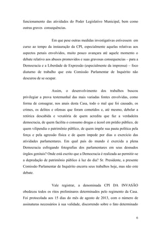 6
funcionamento das atividades do Poder Legislativo Municipal, bem como
outras graves consequências.
Em que pese outras medidas investigativas estivessem em
curso ao tempo da instauração da CPI, especialmente aquelas relativas aos
aspectos penais envolvidos, muito pouco avançara até aquele momento o
debate relativo aos abusos promovidos e suas gravosas consequencias – para a
Democracia e a Liberdade de Expressão (especialmente da imprensa) – foco
diuturno de trabalho que esta Comissão Parlamentar de Inquérito não
descurou de se ocupar.
Assim, o desenvolvimento dos trabalhos buscou
privilegiar a prova testemunhal das mais variadas fontes envolvidas, como
forma de consagrar, nos anais desta Casa, todo o mal que foi causado, os
crimes, os delitos e ofensas que foram cometidos e, até mesmo, debelar a
retórica descabida e vexatória de quem acredita que faz a verdadeira
democracia, de quem facilita o consumo drogas e ácool em prédio público, de
quem vilipendia o patrimônio público, de quem impõe sua pauta política pela
força e pela agressão física e de quem impede por dias o exercício das
atividades parlamentares. Em qual país do mundo é exercida a plena
Democracia esfregando fotografias dos parlamentares em seus desnudos
órgãos genitais? Onde está escrito que a Democracia é realizada ao permitir-se
a depredação de patrimônio público à luz do dia? Sr. Presidente, a presente
Comissão Parlamentar de Inquérito encerra seus trabalhos hoje, mas não este
debate.
Vale registrar, a denominada CPI DA INVASÃO
obedeceu todos os ritos preliminares determinados pelo regimento da Casa.
Foi protocolada aos 15 dias do mês de agosto de 2013, com o número de
assinaturas necessários à sua validade, discorrendo sobre o fato determinado
 