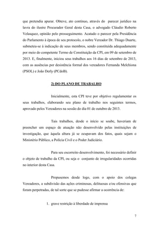 7
que pretendia apurar. Obteve, ato contínuo, através do parecer jurídico na
lavra do ilustre Procurador Geral desta Casa, o advogado Cláudio Roberto
Velasquez, opinião pelo prosseguimento. Acatado o parecer pela Presidência
do Parlamento à época de seu protocolo, o nobre Vereador Dr. Thiago Duarte,
submeteu-se à indicação de seus membros, sendo constituída adequadamente
por meio do competente Termo de Constituição da CPI, em 09 de setembro de
2013. E, finalmente, iniciou seus trabalhos aos 16 dias de setembro de 2013,
com as ausências por desistência formal dos vereadores Fernanda Melchiona
(PSOL) e João Derly (PCdoB).
2) DO PLANO DE TRABALHO
Inicialmente, esta CPI teve por objetivo regulamentar os
seus trabalhos, elaborando seu plano de trabalho nos seguintes termos,
aprovado pelos Vereadores na sessão do dia 01 de outubro de 2013.
Tais trabalhos, desde o início se soube, haveriam de
preencher um espaço de atuação não desenvolvido pelas instituições de
investigação, que àquela altura já se ocupavam dos fatos, quais sejam o
Ministério Público, a Polícia Civil e o Poder Judiciário.
Para seu escorreito desenvolvimento, foi necessário definir
o objeto de trabalho da CPI, ou seja o conjunto de irregularidades ocorridas
no interior desta Casa.
Propusemos desde logo, com o apoio dos colegas
Vereadores, a subdivisão das ações criminosas, delituosas e/ou ofensivas que
foram perpetradas, de tal sorte que se pudesse afirmar a ocorrência de:
1. grave restrição à liberdade de imprensa
 