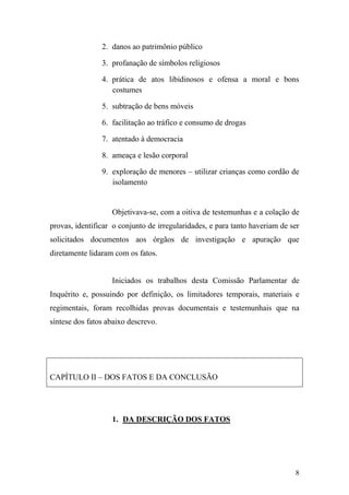 8
2. danos ao patrimônio público
3. profanação de símbolos religiosos
4. prática de atos libidinosos e ofensa a moral e bons
costumes
5. subtração de bens móveis
6. facilitação ao tráfico e consumo de drogas
7. atentado à democracia
8. ameaça e lesão corporal
9. exploração de menores – utilizar crianças como cordão de
isolamento
Objetivava-se, com a oitiva de testemunhas e a colação de
provas, identificar o conjunto de irregularidades, e para tanto haveriam de ser
solicitados documentos aos órgãos de investigação e apuração que
diretamente lidaram com os fatos.
Iniciados os trabalhos desta Comissão Parlamentar de
Inquérito e, possuindo por definição, os limitadores temporais, materiais e
regimentais, foram recolhidas provas documentais e testemunhais que na
síntese dos fatos abaixo descrevo.
CAPÍTULO II – DOS FATOS E DA CONCLUSÃO
1. DA DESCRIÇÃO DOS FATOS
 