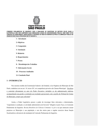 COMISSÃO PARLAMENTAR DE INQUÉRITO COM A FINALIDADE DE INVESTIGAR OS MOTIVOS PELOS QUAIS A
ELETROPAULO NÃO VEM CUMPRINDO SUAS OBRIGAÇÕES LEGAIS DE CONCESSIONÁRIA PÚBLICA, BEM COMO FATOS
CONEXOS AO FORNECIMENTO, MANUTENÇÃO E EXPANSÃO DA REDE DE ENERGIA ELÉTRICA E ILUMINAÇÃO PÚBLICA NA
CIDADE DE SÃO PAULO (PROCESSO RDP Nº 08-85/2011).

              1 – Introdução

              2- Objetivos

              3- Composição

              4 - Instalação

              5- Relatoria

              6- Requerimentos

              7- Prazos

              8 – Metodologia dos Trabalhos

              9 - Informações Gerais

              10 – Processos Analisados

              11- Conclusão Final


1 - INTRODUÇÃO

       Nos mesmos moldes da Constituição Federal e da Estadual, a Lei Orgânica do Município de São
Paulo, estabelece em seu art. 14, inciso XV, ser competência privativa da Câmara Municipal: “fiscalizar
e controlar diretamente os atos do Poder Executivo, incluídos os da administração indireta,
acompanhando sua gestão e avaliando seu resultado operacional, com o auxílio do Tribunal de Contas
do Município, sempre que solicitado”.


       Assim, o Poder Legislativo possui o poder de investigar fatos relevantes e determinados,
“respeitantes à condução e à atividade administrativa do Governo” (Rogério Lauria Tucci, in Comissão
Parlamentar de Inquérito. Revista Brasileira de Ciências Criminais. 6, p.6 e ss) que ameacem causar
prejuízos ao Município e sua população, e um dos meios para o regular exercício dessa função
fiscalizatória se dá através da instalação de Comissão Parlamentar de Inquérito.
 