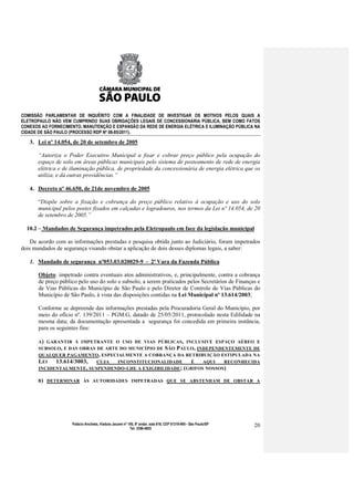 COMISSÃO PARLAMENTAR DE INQUÉRITO COM A FINALIDADE DE INVESTIGAR OS MOTIVOS PELOS QUAIS A
ELETROPAULO NÃO VEM CUMPRINDO SUAS OBRIGAÇÕES LEGAIS DE CONCESSIONÁRIA PÚBLICA, BEM COMO FATOS
CONEXOS AO FORNECIMENTO, MANUTENÇÃO E EXPANSÃO DA REDE DE ENERGIA ELÉTRICA E ILUMINAÇÃO PÚBLICA NA
CIDADE DE SÃO PAULO (PROCESSO RDP Nº 08-85/2011).

   3. Lei nº 14.054, de 20 de setembro de 2005

      “Autoriza o Poder Executivo Municipal a fixar e cobrar preço público pela ocupação do
      espaço de solo em áreas públicas municipais pelo sistema de posteamento de rede de energia
      elétrica e de iluminação pública, de propriedade da concessionária de energia elétrica que os
      utiliza, e dá outras providências.”

   4. Decreto nº 46.650, de 21de novembro de 2005

      “Dispõe sobre a fixação e cobrança do preço público relativo à ocupação e uso do solo
      municipal pelos postes fixados em calçadas e logradouros, nos termos da Lei nº 14.054, de 20
      de setembro de 2005.”

  10.2 – Mandados de Segurança impetrados pela Eletropaulo em face da legislação municipal

    De acordo com as informações prestadas e pesquisa obtida junto ao Judiciário, foram impetrados
dois mandados de segurança visando obstar a aplicação de dois desses diplomas legais, a saber:

   1. Mandado de segurança nº053.03.020029-9 - 2ª Vara da Fazenda Pública

       Objeto: impetrado contra eventuais atos administrativos, e, principalmente, contra a cobrança
       de preço público pelo uso do solo e subsolo, a serem praticados pelos Secretários de Finanças e
       de Vias Públicas do Município de São Paulo e pelo Diretor de Controle de Vias Públicas do
       Município de São Paulo, à vista das disposições contidas na Lei Municipal nº 13.614/2003;

       Conforme se depreende das informações prestadas pela Procuradoria Geral do Município, por
       meio do ofício nº. 139/2011 – PGM.G, datado de 25/05/2011, protocolado nesta Edilidade na
       mesma data; da documentação apresentada a segurança foi concedida em primeira instância,
       para os seguintes fins:

       A) GARANTIR À IMPETRANTE O USO DE VIAS PÚBLICAS, INCLUSIVE ESPAÇO AÉREO E
       SUBSOLO , E DAS OBRAS DE ARTE DO MUNICÍPIO DE S ÃO PAULO , INDEPENDENTEMENTE DE
       QUALQUER PAGAMENTO , ESPECIALMENTE A COBRANÇA DA RETRIBUIÇÃO ESTIPULADA NA
       LEI   13.614/3003,    CUJA   INCONSTITUCIONALIDADE       É   AQUI   RECONHECIDA
       INCIDENTALMENTE, SUSPENDENDO - LHE A EXIGIBILIDADE ; ( GRIFOS NOSSOS)

      B) DETERMINAR ÀS AUTORIDADES IMPETRADAS QUE SE ABSTENHAM DE OBSTAR A




                     Palácio Anchieta, Viaduto Jacareí nº 100, 6º andar, sala 618, CEP 01319-900 - São Paulo/SP   20
                                                           Tel: 3396-4655
 