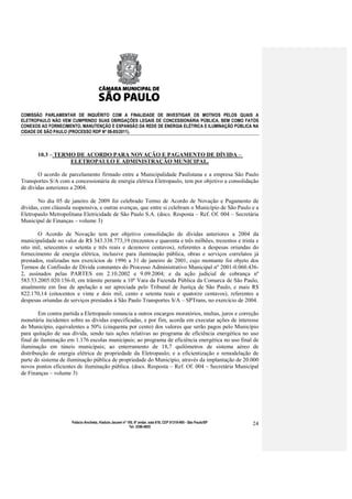 COMISSÃO PARLAMENTAR DE INQUÉRITO COM A FINALIDADE DE INVESTIGAR OS MOTIVOS PELOS QUAIS A
ELETROPAULO NÃO VEM CUMPRINDO SUAS OBRIGAÇÕES LEGAIS DE CONCESSIONÁRIA PÚBLICA, BEM COMO FATOS
CONEXOS AO FORNECIMENTO, MANUTENÇÃO E EXPANSÃO DA REDE DE ENERGIA ELÉTRICA E ILUMINAÇÃO PÚBLICA NA
CIDADE DE SÃO PAULO (PROCESSO RDP Nº 08-85/2011).



       10.3 – TERMO DE ACORDO PARA NOVAÇÃO E PAGAMENTO DE DÍVIDA –
                  ELETROPAULO E ADMINISTRAÇÃO MUNICIPAL.

       O acordo de parcelamento firmado entre a Municipalidade Paulistana e a empresa São Paulo
Transportes S/A com a concessionária de energia elétrica Eletropaulo, tem por objetivo a consolidação
de dívidas anteriores a 2004.

       No dia 05 de janeiro de 2009 foi celebrado Termo de Acordo de Novação e Pagamento de
dívidas, com cláusula suspensiva, e outras avenças, que entre si celebram o Município de São Paulo e a
Eletropaulo Metropolitana Eletricidade de São Paulo S.A. (docs. Resposta – Ref. Of. 004 – Secretária
Municipal de Finanças – volume 3)

       O Acordo de Novação tem por objetivo consolidação de dívidas anteriores a 2004 da
municipalidade no valor de R$ 343.338.773,19 (trezentos e quarenta e três milhões, trezentos e trinta e
oito mil, setecentos e setenta e três reais e dezenove centavos), referentes a despesas oriundas do
fornecimento de energia elétrica, inclusive para iluminação pública, obras e serviços correlatos já
prestados, realizadas nos exercícios de 1996 a 31 de janeiro de 2001, cujo montante foi objeto dos
Termos de Confissão de Dívida constantes do Processo Administrativo Municipal nº 2001-0.060.436-
2, assinados pelas PARTES em 2.10.2002 e 9.09.2004; e da ação judicial de cobrança nº
583.53.2005.020.156-0, em trâmite perante a 10º Vara da Fazenda Pública da Comarca de São Paulo,
atualmente em fase de apelação a ser apreciada pelo Tribunal de Justiça de São Paulo, e mais R$
822.170,14 (oitocentos e vinte e dois mil, cento e setenta reais e quatorze centavos), referentes a
despesas oriundas de serviços prestados à São Paulo Transportes S/A – SPTrans, no exercício de 2004.

        Em contra partida a Eletropaulo renuncia a outros encargos moratórios, multas, juros e correção
monetária incidentes sobre as dívidas especificadas, e por fim, acorda em executar ações de interesse
do Município, equivalentes a 50% (cinquenta por cento) dos valores que serão pagos pelo Município
para quitação de sua dívida, sendo tais ações relativas ao programa de eficiência energética no uso
final de iluminação em 1.176 escolas municipais; ao programa de eficiência energética no uso final de
iluminação em túneis municipais; ao enterramento de 18,7 quilômetros de sistema aéreo de
distribuição de energia elétrica de propriedade da Eletropaulo; e a eficientização e remodelação de
parte do sistema de iluminação pública de propriedade do Município, através da implantação de 20.000
novos pontos eficientes de iluminação pública. (docs. Resposta – Ref. Of. 004 – Secretária Municipal
de Finanças – volume 3)




                      Palácio Anchieta, Viaduto Jacareí nº 100, 6º andar, sala 618, CEP 01319-900 - São Paulo/SP   24
                                                            Tel: 3396-4655
 