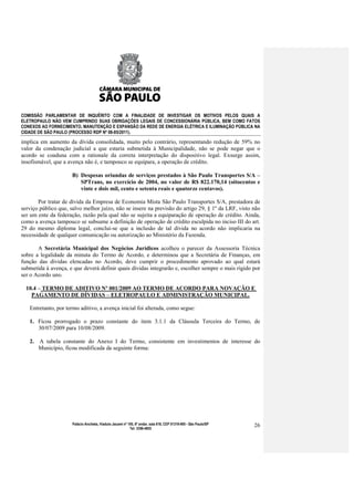 COMISSÃO PARLAMENTAR DE INQUÉRITO COM A FINALIDADE DE INVESTIGAR OS MOTIVOS PELOS QUAIS A
ELETROPAULO NÃO VEM CUMPRINDO SUAS OBRIGAÇÕES LEGAIS DE CONCESSIONÁRIA PÚBLICA, BEM COMO FATOS
CONEXOS AO FORNECIMENTO, MANUTENÇÃO E EXPANSÃO DA REDE DE ENERGIA ELÉTRICA E ILUMINAÇÃO PÚBLICA NA
CIDADE DE SÃO PAULO (PROCESSO RDP Nº 08-85/2011).

implica em aumento da dívida consolidada, muito pelo contrário, representando redução de 59% no
valor da condenação judicial a que estaria submetida à Municipalidade, não se pode negar que o
acordo se coaduna com a rationale da correta interpretação do dispositivo legal. Exsurge assim,
insofismável, que a avença não é, e tampouco se equipara, a operação de crédito.

                      B) Despesas oriundas de serviços prestados à São Paulo Transportes S/A –
                         SPTrans, no exercício de 2004, no valor de R$ 822.170,14 (oitocentos e
                         vinte e dois mil, cento e setenta reais e quatorze centavos).

       Por tratar de dívida da Empresa de Economia Mista São Paulo Transportes S/A, prestadora de
serviço público que, salvo melhor juízo, não se insere na previsão do artigo 29, § 1º da LRF, visto não
ser um ente da federação, razão pela qual não se sujeita a equiparação de operação de crédito. Ainda,
como a avença tampouco se subsume a definição de operação de crédito esculpida no inciso III do art.
29 do mesmo diploma legal, conclui-se que a inclusão de tal dívida no acordo não implicaria na
necessidade de qualquer comunicação ou autorização ao Ministério da Fazenda.

       A Secretária Municipal dos Negócios Jurídicos acolheu o parecer da Assessoria Técnica
sobre a legalidade da minuta do Termo de Acordo, e determinou que a Secretária de Finanças, em
função das dívidas elencadas no Acordo, deve cumprir o procedimento aprovado ao qual estará
submetida à avença, e que deverá definir quais dívidas integrarão e, escolher sempre o mais rígido por
ser o Acordo uno.

  10.4 – TERMO DE ADITIVO Nº 001/2009 AO TERMO DE ACORDO PARA NOVAÇÃO E
    PAGAMENTO DE DÍVIDAS – ELETROPAULO E ADMINISTRAÇÃO MUNICIPAL.

   Entretanto, por termo aditivo, a avença inicial foi alterada, como segue:

   1. Ficou prorrogado o prazo constante do item 3.1.1 da Cláusula Terceira do Termo, de
      30/07/2009 para 10/08/2009.

   2. A tabela constante do Anexo I do Termo, consistente em investimentos de interesse do
      Município, ficou modificada da seguinte forma:




                      Palácio Anchieta, Viaduto Jacareí nº 100, 6º andar, sala 618, CEP 01319-900 - São Paulo/SP   26
                                                            Tel: 3396-4655
 