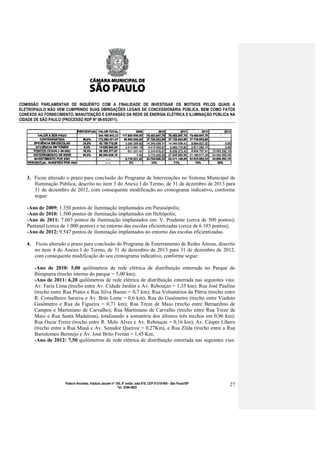 COMISSÃO PARLAMENTAR DE INQUÉRITO COM A FINALIDADE DE INVESTIGAR OS MOTIVOS PELOS QUAIS A
ELETROPAULO NÃO VEM CUMPRINDO SUAS OBRIGAÇÕES LEGAIS DE CONCESSIONÁRIA PÚBLICA, BEM COMO FATOS
CONEXOS AO FORNECIMENTO, MANUTENÇÃO E EXPANSÃO DA REDE DE ENERGIA ELÉTRICA E ILUMINAÇÃO PÚBLICA NA
CIDADE DE SÃO PAULO (PROCESSO RDP Nº 08-85/2011).




   3. Ficou alterado o prazo para conclusão do Programa de Intervenções no Sistema Municipal de
      Iluminação Pública, descrito no item 3 do Anexo I do Termo, de 31 de dezembro de 2013 para
      31 de dezembro de 2012, com consequente modificação no cronograma indicativo, conforme
      segue:

   -Ano de 2009: 1.350 pontos de iluminação implantados em Paraisópolis;
   -Ano de 2010: 1.500 pontos de iluminação implantados em Heliópolis;
   -Ano de 2011: 7.603 pontos de iluminação implantados em: V. Prudente (cerca de 500 pontos);
   Pantanal (cerca de 1.000 pontos) e no entorno das escolas eficientizadas (cerca de 6.103 pontos);
   -Ano de 2012: 9.547 pontos de iluminação implantados no entorno das escolas eficientizadas.

   4. Ficou alterado o prazo para conclusão do Programa de Enterramento de Redes Aéreas, descrito
      no item 4 do Anexo I do Termo, de 31 de dezembro de 2013 para 31 de dezembro de 2012,
      com consequente modificação do seu cronograma indicativo, conforme segue:

      -Ano de 2010: 5,00 quilômetros de rede elétrica de distribuição enterrada no Parque do
      Ibirapuera (trecho interno do parque = 5,00 km);
      -Ano de 2011: 6,20 quilômetros de rede elétrica de distribuição enterrada nas seguintes vias:
      Av. Faria Lima (trecho entre Av. Cidade Jardim e Av. Rebouças = 1,35 km); Rua José Paulino
      (trecho entre Rua Prates e Rua Silva Bueno = 0,7 km); Rua Voluntários da Pátria (trecho entre
      R. Conselheiro Saraiva e Av. Brás Leme = 0,6 km); Rua do Gasômetro (trecho entre Viaduto
      Gasômetro e Rua da Figueira = 0,71 km); Rua Treze de Maio (trecho entre Bernardino de
      Campos e Martiniano de Carvalho); Rua Martiniano de Carvalho (trecho entre Rua Treze de
      Maio e Rua Santa Madalena), totalizando a somatória dos últimos três trechos em 0,96 km);
      Rua Oscar Freire (trecho entre R. Melo Alves e Av. Rebouças = 0,16 km); Av. Cásper Líbero
      (trecho entre a Rua Mauá e Av. Senador Queiroz = 0,27Km), e Rua Zilda (trecho entre a Rua
      Bartolomeu Bermejo e Av. José Brito Freitas = 1,45 Km;
      -Ano de 2012: 7,50 quilômetros de rede elétrica de distribuição enterrada nas seguintes vias:




                     Palácio Anchieta, Viaduto Jacareí nº 100, 6º andar, sala 618, CEP 01319-900 - São Paulo/SP   27
                                                           Tel: 3396-4655
 