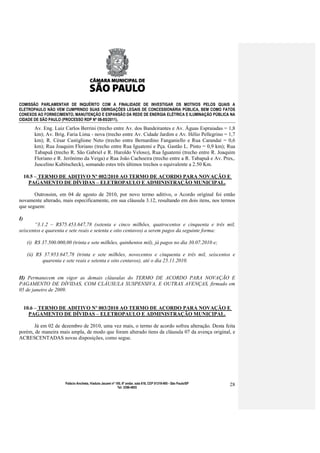 COMISSÃO PARLAMENTAR DE INQUÉRITO COM A FINALIDADE DE INVESTIGAR OS MOTIVOS PELOS QUAIS A
ELETROPAULO NÃO VEM CUMPRINDO SUAS OBRIGAÇÕES LEGAIS DE CONCESSIONÁRIA PÚBLICA, BEM COMO FATOS
CONEXOS AO FORNECIMENTO, MANUTENÇÃO E EXPANSÃO DA REDE DE ENERGIA ELÉTRICA E ILUMINAÇÃO PÚBLICA NA
CIDADE DE SÃO PAULO (PROCESSO RDP Nº 08-85/2011).

         Av. Eng. Luiz Carlos Berrini (trecho entre Av. dos Bandeirantes e Av. Águas Espraiadas = 1,8
         km); Av. Brig. Faria Lima - nova (trecho entre Av. Cidade Jardim e Av. Hélio Pellegrino = 1,7
         km); R. César Castiglione Neto (trecho entre Bernardino Fanganiello e Rua Carandaí = 0,6
         km); Rua Joaquim Floriano (trecho entre Rua Iguatemi e Pça. Gastão L. Pinto = 0,9 km); Rua
         Tabapuã (trecho R. São Gabriel e R. Haroldo Veloso), Rua Iguatemi (trecho entre R. Joaquim
         Floriano e R. Jerônimo da Veiga) e Rua João Cachoeira (trecho entre a R. Tabapuã e Av. Pres,.
         Juscelino Kubitscheck), somando estes três últimos trechos o equivalente a 2.50 Km.

     10.5 – TERMO DE ADITIVO Nº 002/2010 AO TERMO DE ACORDO PARA NOVAÇÃO E
       PAGAMENTO DE DÍVIDAS – ELETROPAULO E ADMINISTRAÇÃO MUNICIPAL.

       Outrossim, em 04 de agosto de 2010, por novo termo aditivo, o Acordo original foi então
novamente alterado, mais especificamente, em sua cláusula 3.12, resultando em dois itens, nos termos
que seguem:

I)
       “3.1.2 – R$75.453.647,78 (setenta e cinco milhões, quatrocentos e cinquenta e três mil,
seiscentos e quarenta e sete reais e setenta e oito centavos) a serem pagos da seguinte forma:

      (i) R$ 37.500.000,00 (trinta e sete milhões, quinhentos mil), já pagos no dia 30.07.2010 e;

      (ii) R$ 37.953.647,78 (trinta e sete milhões, novecentos e cinquenta e três mil, seiscentos e
             quarenta e sete reais e setenta e oito centavos), até o dia 25.11.2010.


II) Permanecem em vigor as demais cláusulas do TERMO DE ACORDO PARA NOVAÇÃO E
PAGAMENTO DE DÍVIDAS, COM CLÁUSULA SUSPENSIVA, E OUTRAS AVENÇAS, firmado em
05 de janeiro de 2009.


     10.6 – TERMO DE ADITIVO Nº 003/2010 AO TERMO DE ACORDO PARA NOVAÇÃO E
       PAGAMENTO DE DÍVIDAS – ELETROPAULO E ADMINISTRAÇÃO MUNICIPAL.

       Já em 02 de dezembro de 2010, uma vez mais, o termo de acordo sofreu alteração. Desta feita
porém, de maneira mais ampla, de modo que foram alterado itens da cláusula 07 da avença original, e
ACRESCENTADAS novas disposições, como segue.




                        Palácio Anchieta, Viaduto Jacareí nº 100, 6º andar, sala 618, CEP 01319-900 - São Paulo/SP   28
                                                              Tel: 3396-4655
 
