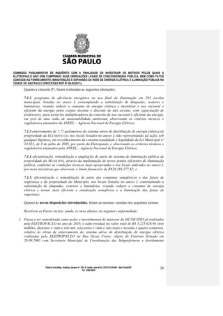 COMISSÃO PARLAMENTAR DE INQUÉRITO COM A FINALIDADE DE INVESTIGAR OS MOTIVOS PELOS QUAIS A
ELETROPAULO NÃO VEM CUMPRINDO SUAS OBRIGAÇÕES LEGAIS DE CONCESSIONÁRIA PÚBLICA, BEM COMO FATOS
CONEXOS AO FORNECIMENTO, MANUTENÇÃO E EXPANSÃO DA REDE DE ENERGIA ELÉTRICA E ILUMINAÇÃO PÚBLICA NA
CIDADE DE SÃO PAULO (PROCESSO RDP Nº 08-85/2011).

      Quanto a clausula 07, foram realizadas as seguintes alterações:

      7.1.1. programa de eficiência energética no uso final de iluminação em 295 escolas
      municipais, listadas no anexo I, contemplando a substituição de lâmpadas, reatores e
      luminárias, visando reduzir o consumo de energia elétrica e incentivar o uso racional e
      eficiente da energia pelos corpos docente e discente de tais escolas, com capacitação de
      professores, para torná-los multiplicadores do conceito de uso racional e eficiente da energia,
      em prol de uma visão de sustentabilidade ambiental, observando os critérios técnicos e
      regulatórios emanados da ANEEL – Agência Nacional de Energia Elétrica;

      7.1.3 enterramento de 7,75 quilômetros do sistema aéreo de distribuição de energia elétrica de
      propriedade da ELETROPAULO, nos locais listados no anexo I, não representando tal ação, sob
      qualquer hipótese, em reconhecimento da constitucionalidade e legalidade da Lei Municipal nº
      14.023, de 8 de julho de 2005, por parte da Eletropaulo, e observando os critérios técnicos e
      regulatórios emanados pela ANEEL – Agência Nacional de Energia Elétrica;

      7.1.4 eficientização, remodelação e ampliação de parte do sistema de iluminação pública de
      propriedade do MUNICÍPIO, através da implantação de novos pontos eficientes de iluminação
      pública, conforme as condições técnicas mais apropriadas e nos locais indicados no anexo I,
      por meio iniciativas que observem o limite financeiro de R$28.393.277,82; e

      7.1.5. eficientização e remodelação de parte dos conjuntos semafóricos e das faixas de
      segurança e da propriedade do Município, nos locais listados no anexo I, contemplando a
      substituição de lâmpadas, reatores e luminárias, visando reduzir o consumo de energia
      elétrica e tornar mais eficiente e sinalização semafórica e a iluminação das faixas de
      segurança.

      Quanto às novas disposições introduzidas, foram as mesmas vazadas nos seguintes termos:

      Resolvem as Partes incluir, ainda, os itens abaixo, na seguinte conformidade:

   2. Passa a ser considerado como ações e investimentos de interesse do MUNICIPIO já realizados
      pela ELETROPAULO no ano de 2010, o salto residual no valor total de R$ 3.223.628,94 (três
      milhões, duzentos e vinte e três mil, seiscentos e vinte e oito reais e noventa e quatro centavos),
      relativo às obras de enterramento do sistema aéreo de distribuição de energia elétrica
      realizadas pela ELETROPAULO na Rua Oscar Freire, objeto do Contrato firmado em
      28.09.2005 com Secretaria Municipal de Coordenação das Subprefeituras e devidamente




                      Palácio Anchieta, Viaduto Jacareí nº 100, 6º andar, sala 618, CEP 01319-900 - São Paulo/SP   29
                                                            Tel: 3396-4655
 