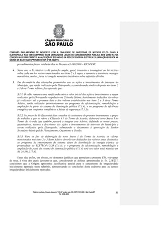 COMISSÃO PARLAMENTAR DE INQUÉRITO COM A FINALIDADE DE INVESTIGAR OS MOTIVOS PELOS QUAIS A
ELETROPAULO NÃO VEM CUMPRINDO SUAS OBRIGAÇÕES LEGAIS DE CONCESSIONÁRIA PÚBLICA, BEM COMO FATOS
CONEXOS AO FORNECIMENTO, MANUTENÇÃO E EXPANSÃO DA REDE DE ENERGIA ELÉTRICA E ILUMINAÇÃO PÚBLICA NA
CIDADE DE SÃO PAULO (PROCESSO RDP Nº 08-85/2011).

       procedimentos fiscais estabelecidos no Decreto 45.490/2000 – RICMS/SP.

  4.   Neste ato, a ELETROPAULO dá quitação ampla, geral, irrestrita e irrevogável ao MUNICÍPIO
       sobre cada um dos valores mencionados nos itens 2 e 3 supra, e renuncia a eventuais encargos
       moratórios, multas, juros e correção monetária incidentes sobre referidas dívidas.

  5.   Em decorrência das alterações promovidas nas as ações e investimentos de interesse do
       Município, que serão realizados pela Eletropaulo, e considerando ainda o disposto nos itens 2
       e 3 deste Termo Aditivo, fica ajustado que:

       5.1.1. O saldo remanescente verificando entre o valor inicial das ações e investimentos a serem
       realizados pela Eletropaulo estipulados na Cláusula Sétima, devidamente deduzidos das obras
       já realizadas até a presente data e dos valores estabelecidos nos itens 2 e 3 deste Termo
       Aditivo, serão utilizados prioritariamente no programa de eficientização, remodelação e
       ampliação de parte do sistema de iluminação pública (7.1.4), e no programa de eficiência
       energética em conjuntos semafóricos e faixas de segurança (7.1.5);

       5.1.2. No prazo de 60 (Sessenta) dias contados da assinatura do presente instrumento, o grupo
       de trabalho a que se refere a Cláusula 9.1 do Termo de Acordo, elaborará novo Anexo I do
       Termo de Acordo, que também passará a integrar este Aditivo, definindo os novos prazos,
       quantitativos, valores e descritivos das ações e investimentos de interesse do Município a
       serem realizados pela Eletropaulo, submetendo o documento à aprovação do Senhor
       Secretário Municipal de Planejamento, Orçamento e Gestão;

       5.1.3. Para os fins de elaboração do novo Anexo I do Termo de Acordo, os valores
       mencionados nos itens 2 e 3 deste Aditivo deverão ser deduzidos dos valores antes destinados
       ao programa de enterramento do sistema aéreo de distribuição de energia elétrica de
       propriedade da ELETROPAULO (7.1.3), e o programa de eficientização, remodelação e
       ampliação de parte do sistema de iluminação pública (7.1.4) terá seu valor total mantido em
       R$ 28.393.277,82.

        Esses são, enfim, em síntese, os elementos jurídicos que permeiam a presente CPI, relevantes
de nota, à vista dos quais dessume-se que, considerando as defesas apresentadas às fls. 224/237,
concluímos que a Origem apresentou justificativa parcial para o saneamento da irregularidade
inicialmente apontada neste relatório, permanecendo as conclusões desta auditoria para as demais
irregularidades inicialmente apontadas.




                     Palácio Anchieta, Viaduto Jacareí nº 100, 6º andar, sala 618, CEP 01319-900 - São Paulo/SP   31
                                                           Tel: 3396-4655
 