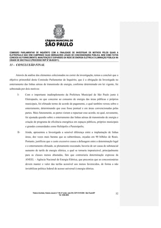 COMISSÃO PARLAMENTAR DE INQUÉRITO COM A FINALIDADE DE INVESTIGAR OS MOTIVOS PELOS QUAIS A
ELETROPAULO NÃO VEM CUMPRINDO SUAS OBRIGAÇÕES LEGAIS DE CONCESSIONÁRIA PÚBLICA, BEM COMO FATOS
CONEXOS AO FORNECIMENTO, MANUTENÇÃO E EXPANSÃO DA REDE DE ENERGIA ELÉTRICA E ILUMINAÇÃO PÚBLICA NA
CIDADE DE SÃO PAULO (PROCESSO RDP Nº 08-85/2011).

11 - CONCLUSÂO FINAL


     Através da análise dos elementos colecionados no correr da investigação, temos a concluir que o
objetivo primordial desta Comissão Parlamentar de Inquérito, que é a obrigação da Investigada no
enterramento das linhas aéreas de transmissão de energia, conforme determinado em lei vigente, foi
sobrestada por dois motivos:

       I-     Com o importante inadimplemento da Prefeitura Municipal de São Paulo junto à
              Eletropaulo, no que concerne ao consumo de energia das áreas públicas e próprios
              municipais, foi efetuado termo de acordo de pagamento, o qual também versou sobre o
              enterramento, determinando que esse fosse pontual e em áreas convencionadas pelas
              partes. Mais futuramente, as partes vieram a repactuar esse acordo, no qual, novamente,
              foi ajustada questão sobre o enterramento das linhas aéreas de transmissão de energia e
              criação de programa de eficiência energética em espaços públicos, próprios municipais
              e grandes comunidades como Heliópolis e Paraisópolis;

       II-    Ainda, apresentou a Investigada a sensível diferença entre a implantação de linhas
              áreas, dez vezes mais baratas que as subterrâneas, orçadas em 90 bilhões de Reais.
              Portanto, justificou que o custo excessivo causa a defasagem entre a determinação legal
              e o enterramento efetuado, se plenamente executado, haveria de ser causa de substancial
              aumento de tarifa de energia elétrica, a qual se tornaria impraticável, principalmente
              para as classes menos abastadas, fato que contrariaria determinação expressa da
              ANEEL – Agência Nacional de Energia Elétrica, que preconiza que as concessionárias
              devem manter o valor das tarifas acessível aos menos favorecidos, de forma a não
              inviabilizar politica federal de acesso universal à energia elétrica.




                     Palácio Anchieta, Viaduto Jacareí nº 100, 6º andar, sala 618, CEP 01319-900 - São Paulo/SP   32
                                                           Tel: 3396-4655
 