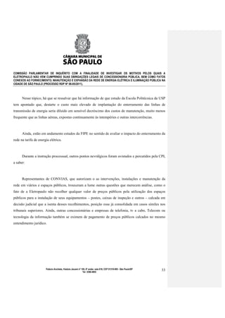 COMISSÃO PARLAMENTAR DE INQUÉRITO COM A FINALIDADE DE INVESTIGAR OS MOTIVOS PELOS QUAIS A
ELETROPAULO NÃO VEM CUMPRINDO SUAS OBRIGAÇÕES LEGAIS DE CONCESSIONÁRIA PÚBLICA, BEM COMO FATOS
CONEXOS AO FORNECIMENTO, MANUTENÇÃO E EXPANSÃO DA REDE DE ENERGIA ELÉTRICA E ILUMINAÇÃO PÚBLICA NA
CIDADE DE SÃO PAULO (PROCESSO RDP Nº 08-85/2011).



      Nesse tópico, há que se ressalvar que há informação de que estudo da Escola Politécnica da USP
tem apontado que, destarte o custo mais elevado de implantação do enterramento das linhas de
transmissão de energia seria diluído em sensível decréscimo dos custos de manutenção, muito menos
frequente que as linhas aéreas, expostas continuamente às intempéries e outras intercorrências.



      Ainda, estão em andamento estudos da FIPE no sentido de avaliar o impacto do enterramento da
rede na tarifa de energia elétrica.



      Durante a instrução processual, outros pontos nevrálgicos foram avistados e percutidos pela CPI,
a saber:



      Representantes de CONVIAS, que autorizam o as intervenções, instalações e manutenção da
rede em viários e espaços públicos, trouxeram a lume outras questões que merecem análise, como o
fato de a Eletropaulo não recolher qualquer valor de preços públicos pela utilização dos espaços
públicos para a instalação de seus equipamentos – postes, caixas de inspeção e outros – calcada em
decisão judicial que a isenta desses recolhimentos, posição essa já consolidada em casos símiles nos
tribunais superiores. Ainda, outras concessionárias e empresas de telefonia, tv a cabo, Telecom ou
tecnologia da informação também se eximem de pagamento de preços públicos calcados no mesmo
entendimento jurídico.




                       Palácio Anchieta, Viaduto Jacareí nº 100, 6º andar, sala 618, CEP 01319-900 - São Paulo/SP   33
                                                             Tel: 3396-4655
 