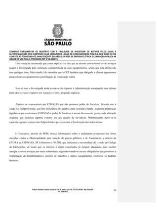 COMISSÃO PARLAMENTAR DE INQUÉRITO COM A FINALIDADE DE INVESTIGAR OS MOTIVOS PELOS QUAIS A
ELETROPAULO NÃO VEM CUMPRINDO SUAS OBRIGAÇÕES LEGAIS DE CONCESSIONÁRIA PÚBLICA, BEM COMO FATOS
CONEXOS AO FORNECIMENTO, MANUTENÇÃO E EXPANSÃO DA REDE DE ENERGIA ELÉTRICA E ILUMINAÇÃO PÚBLICA NA
CIDADE DE SÃO PAULO (PROCESSO RDP Nº 08-85/2011).

      Uma situação encontrada que causa espécie é o fato que as demais concessionárias de serviços
pagam à Investigada para utilização compartilhada de seus equipamentos, sendo que esta última não
tem qualquer ônus. Mais ainda é de estranhar que a CET também seja obrigada a efetuar pagamentos
para utilizar os equipamentos para fixação de sinalização viária.



      Não só isso, a Investigada ainda exime-se de requerer à Administração autorização para efetuar
parte dos serviços e reparos nos espaços e viário, alegando urgência.



      Alertam os responsáveis por CONVIAS que não possuem poder de fiscalizar, ficando este a
cargo das Subprefeituras, que tem deficiência de quadros para executar a tarefa. Sugerem proposição
legislativa que conferisse a CONVIAS o poder de fiscalizar e autuar diretamente, produzindo alteração
orgânica que incluísse agentes vistores em seu quadro de servidores. Minimamente, dever-se-ia
capacitar agentes vistores das Subprefeituras para executar a fiscalização das redes aéreas.



      O Executivo, através da PGM, trouxe informações sobre o andamento processual dos feitos
movidos contra a Municipalidade para isenção de preços públicos e de fiscalização, e através da
CTGRA de CONVIAS, SP Urbanismo e SIURB, que indicaram a necessidade de revisão do Código
de Edificações, de modo que os imóveis a serem construídos já estejam adequados para receber
energia e outros serviços por meio subterrâneo, regulamentando-se recuos obrigatórios que permitam a
implantação de transformadores, painéis de manobra e outros equipamentos conforme os padrões
técnicos.




                      Palácio Anchieta, Viaduto Jacareí nº 100, 6º andar, sala 618, CEP 01319-900 - São Paulo/SP   34
                                                            Tel: 3396-4655
 