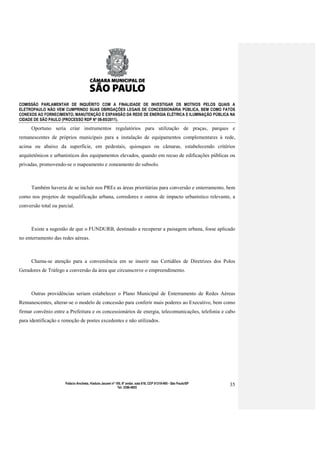 COMISSÃO PARLAMENTAR DE INQUÉRITO COM A FINALIDADE DE INVESTIGAR OS MOTIVOS PELOS QUAIS A
ELETROPAULO NÃO VEM CUMPRINDO SUAS OBRIGAÇÕES LEGAIS DE CONCESSIONÁRIA PÚBLICA, BEM COMO FATOS
CONEXOS AO FORNECIMENTO, MANUTENÇÃO E EXPANSÃO DA REDE DE ENERGIA ELÉTRICA E ILUMINAÇÃO PÚBLICA NA
CIDADE DE SÃO PAULO (PROCESSO RDP Nº 08-85/2011).

      Oportuno seria criar instrumentos regulatórios para utilização de praças, parques e
remanescentes de próprios municipais para a instalação de equipamentos complementares à rede,
acima ou abaixo da superfície, em pedestais, quiosques ou câmaras, estabelecendo critérios
arquitetônicos e urbanísticos dos equipamentos elevados, quando em recuo de edificações públicas ou
privadas, promovendo-se o mapeamento e zoneamento do subsolo.



      Também haveria de se incluir nos PREs as áreas prioritárias para conversão e enterramento, bem
como nos projetos de requalificação urbana, corredores e outros de impacto urbanístico relevante, a
conversão total ou parcial.



      Existe a sugestão de que o FUNDURB, destinado a recuperar a paisagem urbana, fosse aplicado
no enterramento das redes aéreas.



      Chama-se atenção para a conveniência em se inserir nas Certidões de Diretrizes dos Polos
Geradores de Tráfego a conversão da área que circunscreve o empreendimento.



      Outras providências seriam estabelecer o Plano Municipal de Enterramento de Redes Aéreas
Remanescentes, alterar-se o modelo de concessão para conferir mais poderes ao Executivo, bem como
firmar convênio entre a Prefeitura e os concessionários de energia, telecomunicações, telefonia e cabo
para identificação e remoção de postes excedentes e não utilizados.




                      Palácio Anchieta, Viaduto Jacareí nº 100, 6º andar, sala 618, CEP 01319-900 - São Paulo/SP   35
                                                            Tel: 3396-4655
 