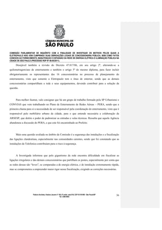 COMISSÃO PARLAMENTAR DE INQUÉRITO COM A FINALIDADE DE INVESTIGAR OS MOTIVOS PELOS QUAIS A
ELETROPAULO NÃO VEM CUMPRINDO SUAS OBRIGAÇÕES LEGAIS DE CONCESSIONÁRIA PÚBLICA, BEM COMO FATOS
CONEXOS AO FORNECIMENTO, MANUTENÇÃO E EXPANSÃO DA REDE DE ENERGIA ELÉTRICA E ILUMINAÇÃO PÚBLICA NA
CIDADE DE SÃO PAULO (PROCESSO RDP Nº 08-85/2011).

     Desejável também a revisão do Decreto 47.817/06, em seu artigo 2º, alterando-se a
quilometragem/ano de enterramento e também o artigo 5º do mesmo diploma, para fazer incluir
obrigatoriamente os representantes das 16 concessionárias no processo de planejamento do
enterramento, visto que somente a Eletropaulo tem o ônus de enterrar, sendo que as demais
concessionárias compartilham a rede e seus equipamentos, devendo contribuir para a solução da
questão.



     Para melhor ilustrar, vale consignar que há um grupo de trabalho formado pela SP Urbanismo e
CONVIAS que vem trabalhando no Plano de Enterramento de Redes Aéreas – PERA, sendo que a
primeira chama para si a necessidade de ser responsável pela coordenação do enterramento, visto que é
responsável pelo mobiliário urbano da cidade, para o que entende necessária a colaboração da
ARSESP, que detém o poder de padronizar as entradas e valas técnicas. Ressalta que aquela Agência
abandonou a discussão do PERA, e que este foi encaminhado ao Prefeito.



     Mais uma questão avaliada no âmbito da Comissão é a segurança das instalações e a fiscalização
das ligações clandestinas, especialmente nas comunidades carentes, sendo que foi constatado que as
instalações da Telefonica contribuíam para o risco à segurança.



     A Investigada informou que pelo gigantismo da rede encontra dificuldade em fiscalizar as
ligações irregulares e das demais concessionárias que partilham os postes, especialmente por conta que
as redes dessas são “leves”, se comparadas a de energia elétrica, e de instalação extremamente rápida,
mas se comprometeu a empreender maior rigor nessa fiscalização, exigindo as correções necessárias.




                      Palácio Anchieta, Viaduto Jacareí nº 100, 6º andar, sala 618, CEP 01319-900 - São Paulo/SP   36
                                                            Tel: 3396-4655
 