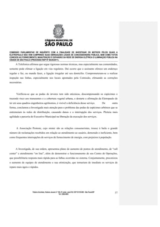 COMISSÃO PARLAMENTAR DE INQUÉRITO COM A FINALIDADE DE INVESTIGAR OS MOTIVOS PELOS QUAIS A
ELETROPAULO NÃO VEM CUMPRINDO SUAS OBRIGAÇÕES LEGAIS DE CONCESSIONÁRIA PÚBLICA, BEM COMO FATOS
CONEXOS AO FORNECIMENTO, MANUTENÇÃO E EXPANSÃO DA REDE DE ENERGIA ELÉTRICA E ILUMINAÇÃO PÚBLICA NA
CIDADE DE SÃO PAULO (PROCESSO RDP Nº 08-85/2011).

     A Telefonica afirmou que segue rigorosas normas técnicas, mas especialmente nas comunidades,
somente pode efetuar a ligação em vias regulares. Daí ocorre que o assinante oferece um endereço
regular e faz, ou manda fazer, a ligação irregular até seu domicílio. Comprometeram-se a realizar
inspeção nas linhas, especialmente nos locais apontados pela Comissão, efetuando as correções
necessárias.



      Verificou-se que as podas de árvores tem sido atécnicas, descompensando os espécimes e
trazendo risco aos transeuntes e a cobertura vegetal urbana, e destarte a afirmação da Eletropaulo de
ter em seus quadros engenheiros agrônomos, é visível a deficiência desse serviço.                                  De   outra
forma, conclamou a Investigada mais atenção para o problema das podas de espécimes arbóreos que se
entremeiam às redes de distribuição, causando danos e a interrupção dos serviços. Pleiteia mais
agilidade e parceria do Executivo Municipal na liberação da execução dos serviços.



      A Associação Proteste, cujo mister são as relações consumeristas, trouxe à baila o grande
número de reclamações recebidos em relação ao atendimento ao usuário, demorado e ineficiente, bem
como frequentes interrupções de serviços de fornecimento de energia, com prejuízos à população.



     A Investigada, de sua ordem, apresentou plano de aumento de pontos de atendimento, de “call
center” e atendimento “on line”, além de demonstrar o funcionamento de seu Centro de Operações,
que possibilitaria resposta mais rápida para as falhas ocorridas no sistema. Conjuntamente, preconizou
o aumento de equipes de atendimento e sua otimização, que tornariam de imediato os serviços de
reparo mais ágeis e rápidos.




                      Palácio Anchieta, Viaduto Jacareí nº 100, 6º andar, sala 618, CEP 01319-900 - São Paulo/SP          37
                                                            Tel: 3396-4655
 