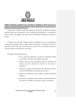 COMISSÃO PARLAMENTAR DE INQUÉRITO COM A FINALIDADE DE INVESTIGAR OS MOTIVOS PELOS QUAIS A
ELETROPAULO NÃO VEM CUMPRINDO SUAS OBRIGAÇÕES LEGAIS DE CONCESSIONÁRIA PÚBLICA, BEM COMO FATOS
CONEXOS AO FORNECIMENTO, MANUTENÇÃO E EXPANSÃO DA REDE DE ENERGIA ELÉTRICA E ILUMINAÇÃO PÚBLICA NA
CIDADE DE SÃO PAULO (PROCESSO RDP Nº 08-85/2011).

      De outra forma, conclamou a própria Investigada mais atenção para o problema das podas de
espécimes arbóreos que se entremeiam às redes de distribuição, causando danos e a interrupção dos
serviços. Pleiteia mais agilidade e parceria do Executivo Municipal na liberação da execução dos
serviços.



      O Sindicato dos eletricitários, Sinergia, compareceu informando que, após a privatização da
Concessionária Investigada, houve um grande número de demissões e terceirizações dos serviços,
apontando tais fatos como causa de sensível piora nos serviços, bem como importante aumento no
número de acidentes com funcionários e terceirizados.



      Do relatado, portanto, dessume-se que:

                           1. Deve-se zelar pelo cumprimento do acordo de enterramento firmado
                                entre a PMSP e a Eletropaulo, fiscalizando sua execução;

                           2. Também é necessário avaliar as adequações legislativas compiladas neste
                                relatório, para maior efetividade da conversão da rede aérea em
                                subterrânea;

                           3. Ainda, há que se aplicar percentual razoável, por volta de 30% (trinta por
                                cento) do FUNDURB para o enterramento de redes aéreas;

                           4. Expandir-se o enterramento a todos os parques, a exemplo do Parque do
                                Ibirapuera;

                           5. Recomenda-se que CONVIAS construa banco de dados georeferenciado,
                                em conjunto com a PMSP, para coordenar e acelerar o enterramento;




                     Palácio Anchieta, Viaduto Jacareí nº 100, 6º andar, sala 618, CEP 01319-900 - São Paulo/SP   38
                                                           Tel: 3396-4655
 
