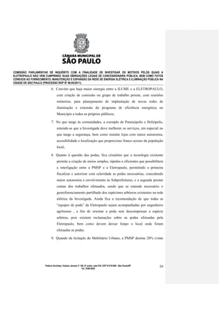 COMISSÃO PARLAMENTAR DE INQUÉRITO COM A FINALIDADE DE INVESTIGAR OS MOTIVOS PELOS QUAIS A
ELETROPAULO NÃO VEM CUMPRINDO SUAS OBRIGAÇÕES LEGAIS DE CONCESSIONÁRIA PÚBLICA, BEM COMO FATOS
CONEXOS AO FORNECIMENTO, MANUTENÇÃO E EXPANSÃO DA REDE DE ENERGIA ELÉTRICA E ILUMINAÇÃO PÚBLICA NA
CIDADE DE SÃO PAULO (PROCESSO RDP Nº 08-85/2011).

                           6. Convém que haja maior sinergia entre a ILUME e a ELETROPAULO,
                                com criação de comissão ou grupo de trabalho perene, com reuniões
                                rotineiras, para planejamento de implantação de novas redes de
                                iluminação e extensão do programa de eficiência energética no
                                Município a todos os próprios públicos;

                           7. No que tange às comunidades, a exemplo de Paraisópolis e Heliópolis,
                                entende-se que a Investigada deve melhorar os serviços, em especial no
                                que tange a segurança, bem como instalar lojas com maior autonomia,
                                acessibilidade e localização que proporcione franco acesso da população
                                local;

                           8. Quanto à questão das podas, fica cristalino que a tecnologia existente
                                permite a criação de meios simples, rápidos e eficientes que possibilitem
                                a interligação entre a PMSP e a Eletropaulo, permitindo a primeira
                                fiscalizar e autorizar com celeridade as podas necessárias, concedendo
                                maior autonomia e envolvimento às Subprefeituras, e a segunda prestar
                                contas dos trabalhos efetuados, sendo que se entende necessário o
                                georeferenciamento partilhado dos espécimes arbóreos existentes na rede
                                elétrica da Investigada. Ainda fica a recomendação de que todas as
                                “equipes de poda” da Eletropaulo sejam acompanhadas por engenheiro
                                agrônomo , a fim de orientar a poda sem descompensar a espécie
                                arbórea, pois existem reclamações sobre as podas efetuadas pela
                                Eletropaulo, bem como devem deixar limpo o local onde foram
                                efetuadas as podas.

                           9. Quando da licitação do Mobiliário Urbano, a PMSP destine 20% (vinte




                     Palácio Anchieta, Viaduto Jacareí nº 100, 6º andar, sala 618, CEP 01319-900 - São Paulo/SP   39
                                                           Tel: 3396-4655
 