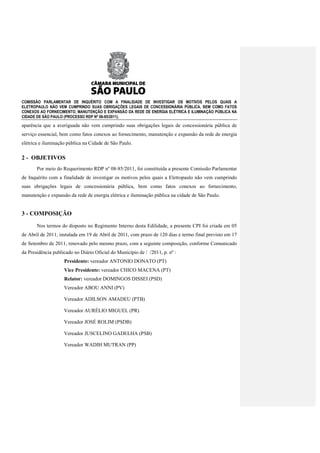 COMISSÃO PARLAMENTAR DE INQUÉRITO COM A FINALIDADE DE INVESTIGAR OS MOTIVOS PELOS QUAIS A
ELETROPAULO NÃO VEM CUMPRINDO SUAS OBRIGAÇÕES LEGAIS DE CONCESSIONÁRIA PÚBLICA, BEM COMO FATOS
CONEXOS AO FORNECIMENTO, MANUTENÇÃO E EXPANSÃO DA REDE DE ENERGIA ELÉTRICA E ILUMINAÇÃO PÚBLICA NA
CIDADE DE SÃO PAULO (PROCESSO RDP Nº 08-85/2011).

aparência que a averiguada não vem cumprindo suas obrigações legais de concessionária pública de
serviço essencial, bem como fatos conexos ao fornecimento, manutenção e expansão da rede de energia
elétrica e iluminação pública na Cidade de São Paulo.

2 - OBJETIVOS
       Por meio do Requerimento RDP nº 08-85/2011, foi constituída a presente Comissão Parlamentar
de Inquérito com a finalidade de investigar os motivos pelos quais a Eletropaulo não vem cumprindo
suas obrigações legais de concessionária pública, bem como fatos conexos ao fornecimento,
manutenção e expansão da rede de energia elétrica e iluminação pública na cidade de São Paulo.


3 - COMPOSIÇÃO
       Nos termos do disposto no Regimento Interno desta Edilidade, a presente CPI foi criada em 05
de Abril de 2011, instalada em 19 de Abril de 2011, com prazo de 120 dias e termo final previsto em 17
de Setembro de 2011, renovado pelo mesmo prazo, com a seguinte composição, conforme Comunicado
da Presidência publicado no Diário Oficial do Município de / /2011, p. nº :
                    Presidente: vereador ANTONIO DONATO (PT)
                    Vice Presidente: vereador CHICO MACENA (PT)
                    Relator: vereador DOMINGOS DISSEI (PSD)
                    Vereador ABOU ANNI (PV)

                    Vereador ADILSON AMADEU (PTB)

                    Vereador AURÉLIO MIGUEL (PR)

                    Vereador JOSÉ ROLIM (PSDB)

                    Vereador JUSCELINO GADELHA (PSB)

                    Vereador WADIH MUTRAN (PP)
 