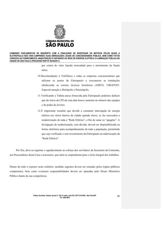 COMISSÃO PARLAMENTAR DE INQUÉRITO COM A FINALIDADE DE INVESTIGAR OS MOTIVOS PELOS QUAIS A
ELETROPAULO NÃO VEM CUMPRINDO SUAS OBRIGAÇÕES LEGAIS DE CONCESSIONÁRIA PÚBLICA, BEM COMO FATOS
CONEXOS AO FORNECIMENTO, MANUTENÇÃO E EXPANSÃO DA REDE DE ENERGIA ELÉTRICA E ILUMINAÇÃO PÚBLICA NA
CIDADE DE SÃO PAULO (PROCESSO RDP Nº 08-85/2011).

                                por cento) do valor líquido arrecadado para o aterramento da fiação
                                aérea.

                           10. Recomendação à Telefônica e todas as empresas concessionárias que
                                utilizam os postes da Eletropaulo a executarem as instalações
                                obedecendo as normas técnicas brasileiras (ABNT). URGENTE:
                                Especial atenção a Heliópolis e Paraisópolis.

                           11. Verificando a Tabela anexa fornecida pela Eletropaulo podemos deduzir
                                que do início da CPI até esta data houve aumento no número das equipes
                                e de podas de árvores.

                           12. É importante ressaltar que devido a constante interrupção de energia
                                elétrica em vários bairros da cidade quando chove, se faz necessária a
                                modernização de toda a “Rede Elétrica”, a fim de sanar os “apagões”. A
                                divulgação da modernização, sem dúvida, deverá ser disponibilizada na
                                forma eletrônica para acompanhamento de toda a população, permitindo
                                que seja verificado o real investimento da Eletropaulo na mdernização da
                                “Rede Elétrica”.



     Por fim, deve-se registrar o agradecimento ao esforço dos servidores da Secretaria da Comissão,
aos Procuradores desta Casa e assessores, que tanto se empenharam para o êxito integral dos trabalhos.



Diante de todo o exposto neste relatório, medidas urgentes devem ser tomadas pelos órgãos públicos
competentes, bem como eventuais responsabilidades devem ser apuradas pelo Douto Ministério
Público diante da sua competência.




                     Palácio Anchieta, Viaduto Jacareí nº 100, 6º andar, sala 618, CEP 01319-900 - São Paulo/SP   40
                                                           Tel: 3396-4655
 
