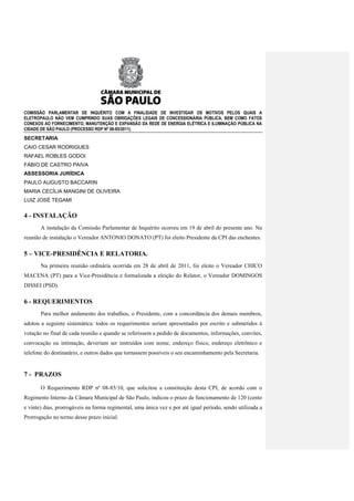 COMISSÃO PARLAMENTAR DE INQUÉRITO COM A FINALIDADE DE INVESTIGAR OS MOTIVOS PELOS QUAIS A
ELETROPAULO NÃO VEM CUMPRINDO SUAS OBRIGAÇÕES LEGAIS DE CONCESSIONÁRIA PÚBLICA, BEM COMO FATOS
CONEXOS AO FORNECIMENTO, MANUTENÇÃO E EXPANSÃO DA REDE DE ENERGIA ELÉTRICA E ILUMINAÇÃO PÚBLICA NA
CIDADE DE SÃO PAULO (PROCESSO RDP Nº 08-85/2011).
SECRETARIA
CAIO CESAR RODRIGUES
RAFAEL ROBLES GODOI
FÁBIO DE CASTRO PAIVA
ASSESSORIA JURÍDICA
PAULO AUGUSTO BACCARIN
MARIA CECÍLIA MANGINI DE OLIVEIRA
LUIZ JOSÉ TEGAMI


4 - INSTALAÇÃO
       A instalação da Comissão Parlamentar de Inquérito ocorreu em 19 de abril do presente ano. Na
reunião de instalação o Vereador ANTONIO DONATO (PT) foi eleito Presidente da CPI das enchentes.

5 – VICE-PRESIDÊNCIA E RELATORIA.
       Na primeira reunião ordinária ocorrida em 28 de abril de 2011, foi eleito o Vereador CHICO
MACENA (PT) para a Vice-Presidência e formalizada a eleição do Relator, o Vereador DOMINGOS
DISSEI (PSD).

6 - REQUERIMENTOS
       Para melhor andamento dos trabalhos, o Presidente, com a concordância dos demais membros,
adotou a seguinte sistemática: todos os requerimentos seriam apresentados por escrito e submetidos à
votação no final de cada reunião e quando se referissem a pedido de documentos, informações, convites,
convocação ou intimação, deveriam ser instruídos com nome, endereço físico, endereço eletrônico e
telefone do destinatário, e outros dados que tornassem possíveis o seu encaminhamento pela Secretaria.


7 - PRAZOS
       O Requerimento RDP nº 08-85/10, que solicitou a constituição desta CPI, de acordo com o
Regimento Interno da Câmara Municipal de São Paulo, indicou o prazo de funcionamento de 120 (cento
e vinte) dias, prorrogáveis na forma regimental, uma única vez e por até igual período, sendo utilizada a
Prorrogação no termo desse prazo inicial.
 