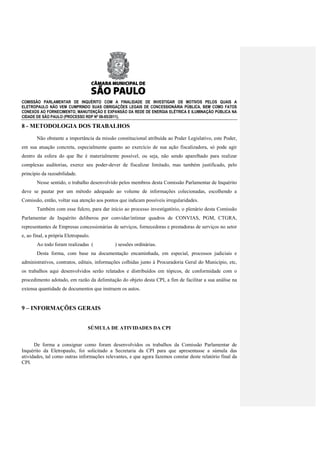 COMISSÃO PARLAMENTAR DE INQUÉRITO COM A FINALIDADE DE INVESTIGAR OS MOTIVOS PELOS QUAIS A
ELETROPAULO NÃO VEM CUMPRINDO SUAS OBRIGAÇÕES LEGAIS DE CONCESSIONÁRIA PÚBLICA, BEM COMO FATOS
CONEXOS AO FORNECIMENTO, MANUTENÇÃO E EXPANSÃO DA REDE DE ENERGIA ELÉTRICA E ILUMINAÇÃO PÚBLICA NA
CIDADE DE SÃO PAULO (PROCESSO RDP Nº 08-85/2011).

8 - METODOLOGIA DOS TRABALHOS
       Não obstante a importância da missão constitucional atribuída ao Poder Legislativo, este Poder,
em sua atuação concreta, especialmente quanto ao exercício de sua ação fiscalizadora, só pode agir
dentro da esfera do que lhe é materialmente possível, ou seja, não sendo aparelhado para realizar
complexas auditorias, exerce seu poder-dever de fiscalizar limitado, mas também justificado, pelo
princípio da razoabilidade.
       Nesse sentido, o trabalho desenvolvido pelos membros desta Comissão Parlamentar de Inquérito
deve se pautar por um método adequado ao volume de informações colecionadas, escolhendo a
Comissão, então, voltar sua atenção aos pontos que indicam possíveis irregularidades.
       Também com esse fulcro, para dar início ao processo investigatório, o plenário desta Comissão
Parlamentar de Inquérito deliberou por convidar/intimar quadros de CONVIAS, PGM, CTGRA,
representantes de Empresas concessionárias de serviços, fornecedoras e prestadoras de serviços no setor
e, ao final, a própria Eletropaulo.
       Ao todo foram realizadas (            ) sessões ordinárias.
       Desta forma, com base na documentação encaminhada, em especial, processos judiciais e
administrativos, contratos, editais, informações colhidas junto à Procuradoria Geral do Município, etc,
os trabalhos aqui desenvolvidos serão relatados e distribuídos em tópicos, de conformidade com o
procedimento adotado, em razão da delimitação do objeto desta CPI, a fim de facilitar a sua análise na
extensa quantidade de documentos que instruem os autos.


9 – INFORMAÇÕES GERAIS


                                  SÚMULA DE ATIVIDADES DA CPI


      De forma a consignar como foram desenvolvidos os trabalhos da Comissão Parlamentar de
Inquérito da Eletropaulo, foi solicitado a Secretaria da CPI para que apresentasse a súmula das
atividades, tal como outras informações relevantes, e que agora fazemos constar deste relatório final da
CPI.
 