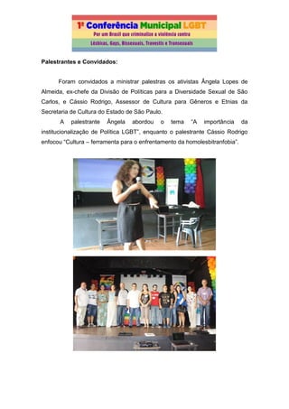 Palestrantes e Convidados:
Foram convidados a ministrar palestras os ativistas Ângela Lopes de
Almeida, ex-chefe da Divisão de Políticas para a Diversidade Sexual de São
Carlos, e Cássio Rodrigo, Assessor de Cultura para Gêneros e Etnias da
Secretaria de Cultura do Estado de São Paulo.
A palestrante Ângela abordou o tema “A importância da
institucionalização de Política LGBT”, enquanto o palestrante Cássio Rodrigo
enfocou “Cultura – ferramenta para o enfrentamento da homolesbitranfobia”.
 