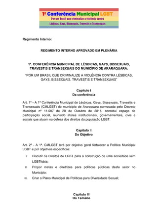 Regimento Interno:
REGIMENTO INTERNO APROVADO EM PLENÁRIA
1ª. CONFERÊNCIA MUNICIPAL DE LÉSBICAS, GAYS, BISSEXUAIS,
TRAVESTIS E TRANSEXUAIS DO MUNICÍPIO DE ARARAQUARA:
“POR UM BRASIL QUE CRIMINALIZE A VIOLÊNCIA CONTRA LÉSBICAS,
GAYS, BISSEXUAIS, TRAVESTIS E TRANSEXUAIS”
Capítulo I
Da conferência
Art. 1º - A 1ª Conferência Municipal de Lésbicas, Gays, Bissexuais, Travestis e
Transexuais (CMLGBT) do município de Araraquara convocada pelo Decreto
Municipal nº 11.007 de 28 de Outubro de 2015, constitui espaço de
participação social, reunindo atores institucionais, governamentais, civis e
sociais que atuam na defesa dos direitos da população LGBT.
Capítulo II
Do Objetivo
Art. 2º - A 1ª. CMLGBT terá por objetivo geral fortalecer a Política Municipal
LGBT e por objetivos específicos:
I. Discutir os Direitos de LGBT para a construção de uma sociedade sem
LGBTfobia;
II. Propor metas e diretrizes para políticas públicas deste setor no
Município;
III. Criar o Plano Municipal de Políticas para Diversidade Sexual;
Capítulo III
Do Temário
 