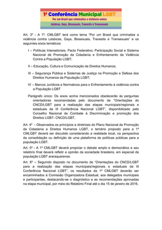 Art. 3º - A 1ª. CMLGBT terá como tema “Por um Brasil que criminalize a
violência contra Lésbicas, Gays, Bissexuais, Travestis e Transexuais” e os
seguintes eixos temáticos:
I – Políticas Intersetoriais, Pacto Federativo, Participação Social e Sistema
Nacional de Promoção da Cidadania e Enfrentamento da Violência
Contra a População LGBT;
II – Educação, Cultura e Comunicação de Direitos Humanos;
III – Segurança Pública e Sistemas de Justiça na Promoção e Defesa dos
Direitos Humanos da População LGBT;
IV – Marcos Jurídicos e Normativos para o Enfrentamento à violência contra
a População LGBT
Parágrafo único: Os eixos acima mencionados obedecerão ás perguntas
orientadoras recomendadas pelo documento de “Orientações do
CNCD/LGBT para a realização das etapas municipais/regionais e
estaduais da III Conferência Nacional LGBT”, disponibilizado pelo
Conselho Nacional de Combate à Discriminação e promoção dos
Direitos LGBT- CNCD/LGBT.
Art. 4º - Observados os princípios e diretrizes do Plano Nacional de Promoção
da Cidadania e Direitos Humanos LGBT, o temário proposto para a 1ª
CMLGBT deverá ser discutido considerando a realidade local, na perspectiva
da consolidação ou definição de uma plataforma de políticas públicas para a
população LGBT.
Art. 5º - A 1ª CMLGBT deverá propiciar o debate amplo e democrático e seu
relatório final deverá refletir a opinião da sociedade brasileira, em especial da
população LGBT araraquarense.
Art. 6º – Seguindo disposto no documento de “Orientações do CNCD/LGBT
para a realização das etapas municipais/regionais e estaduais da III
Conferência Nacional LGBT”, os resultados da 1ª CMLGBT deverão ser
encaminhados à Comissão Organizadora Estadual, aos delegados municipais
e participantes, destacando-se o diagnóstico e as recomendações aprovadas
na etapa municipal, por meio do Relatório Final até o dia 15 de janeiro de 2016.
 