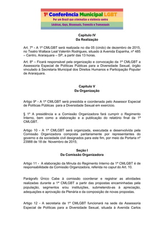 Capítulo IV
Da Realização
Art. 7º - A 1ª CMLGBT será realizada no dia 05 (cindo) de dezembro de 2015,
no Teatro Wallace Leal Valentin Rodrigues, situado à Avenida Espanha, nº 485
– Centro, Araraquara – SP, a partir das 13 horas.
Art. 8º – Ficará responsável pela organização e convocação da 1ª CMLGBT a
Assessoria Especial de Políticas Públicas para a Diversidade Sexual, órgão
vinculado à Secretaria Municipal dos Direitos Humanos e Participação Popular
de Araraquara.
Capítulo V
Da Organização
Artigo 9º - A 1ª CMLGBT será presidida e coordenada pelo Assessor Especial
de Políticas Públicas para a Diversidade Sexual em exercício.
§ 1º A presidência e a Comissão Organizadora fará cumprir o Regimento
Interno, bem como a elaboração e a publicação do relatório final da 1ª
CMLGBT.
Artigo 10 - A 1ª CMLGBT será organizada, executada e desenvolvida pela
Comissão Organizadora composta paritariamente por representantes do
governo e da sociedade civil designados para este fim, por meio da Portaria nº
23988 de 18 de Novembro de 2015;
Seção I
Da Comissão Organizadora
Artigo 11 - A elaboração da Minuta do Regimento Interno da 1ª CMLGBT é de
responsabilidade da Comissão Organizadora, referida no caput do Art. 10.
Parágrafo Único Cabe à comissão coordenar e registrar as atividades
realizadas durante a 1ª CMLGBT a partir das propostas encaminhadas pela
população, segmentos e/ou instituições, submetendo-as à apreciação,
adequações e aprovação da Plenária e da composição de novas propostas.
Artigo 12 - A secretaria da 1ª CMLGBT funcionará na sede da Assessoria
Especial de Políticas para a Diversidade Sexual, situada à Avenida Carlos
 