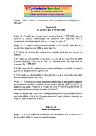 Gomes, 1.756 – Centro – Araraquara, até o momento da instalação da 1ª
CMLGBT.
Capítulo VI
Da Composição e Participação
Artigo 13 - Poderão se inscrever como participantes da 1º CMLGBT todos os
cidadãos e cidadãs interessados em contribuir com propostas para o
cumprimento do objetivo geral, referido no caput do artigo 2º.
Artigo 14 - O credenciamento dos participantes da 1ª CMLGBT será efetuado
no dia 05 de dezembro de 2015, a partir das 13h.
§ 1º Todos os participantes credenciados poderão participar dos grupos de
trabalho;
§ 2º Todos os participantes credenciados no dia 05 de dezembro de 2015
poderão participar, com voz e voto, da Plenária Final que aprovará as
propostas da 1ª CMLGBT;
§ 3º No momento do credenciamento cada participante receberá um crachá
que deverá ser portado em lugar visível.
§ 4º O crachá de identificação é intransferível e será o meio pelo qual cada
participante manifestará seu voto.
Artigo 15 - A inscrição dos/das candidatos/candidatas a delegadas/delegados
para concorrer ao pleito estadual, deverá ocorrer até às 14h30 do dia 05 de
dezembro de 2015 , mediante a entrega da ficha devidamente preenchida, na
mesa/local de credenciamento geral da 1ª CMLGBT;
Artigo 16 - Poderá se candidatar à delegada/delegado qualquer cidadã/cidadão
que tenha idade mínima de 16 (dezesseis) anos, observados os requisitos do
artigo 20 deste Regimento Interno.
Capítulo VII
Do Funcionamento
Artigo 17 - A 1ª CMLGBT de Araraquara será instalada às 13h horas do dia 05
de dezembro de 2015, tendo como programação:
 
